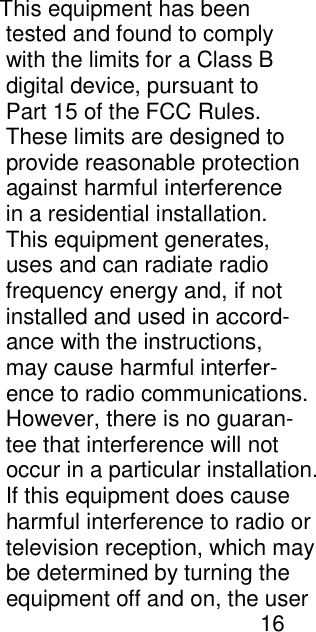                                                                                                                                        This equipment has been                                                                                                                                         tested and found to comply                                                                                                                                         with the limits for a Class B                                                                                                                                         digital device, pursuant to                                                                                                                                         Part 15 of the FCC Rules.                                                                                                                                         These limits are designed to                                                                                                                                         provide reasonable protection                                                                                                                                         against harmful interference                                                                                                                                         in a residential installation.                                                                                                                                         This equipment generates,                                                                                                                                         uses and can radiate radio                                                                                                                                         frequency energy and, if not                                                                                                                                         installed and used in accord-                                                                                                                                         ance with the instructions,                                                                                                                                         may cause harmful interfer-                                                                                                                                         ence to radio communications.                                                                                                                                         However, there is no guaran-                                                                                                                                         tee that interference will not                                                                                                                                         occur in a particular installation.                                                                                                                                         If this equipment does cause                                                                                                                                         harmful interference to radio or                                                                                                                                         television reception, which may                                                                                                                                         be determined by turning the                                                                                                                                         equipment off and on, the user                                                                                                                                                                                  16    