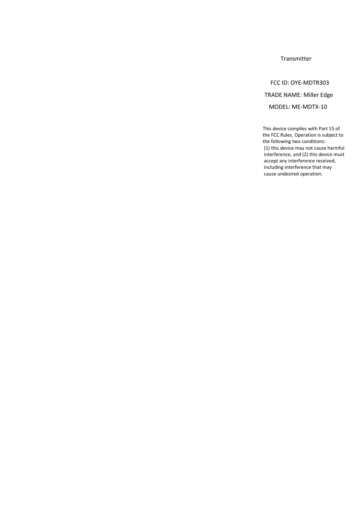                                                                                                                                                                                              Transmitter                                                                                                                                                                                       FCC ID: OYE-MDTR303                                                                                                                                                                                  TRADE NAME: Miller Edge                                                                                                                                                                                     MODEL: ME-MDTX-10                                                                                                                                                                                                                         This device complies with Part 15 of                                                                                                                                                                                                                        the FCC Rules. Operation is subject to                                                                                                                                                                                                                        the following two conditions:                                                                                                                                                                                                                         (1) this device may not cause harmful                                                                                                                                                                                                                         interference, and (2) this device must                                                                                                                                                                                                                          accept any interference received,                                                                                                                                                                                                                         including interference that may                                                                                                                                                                                                                         cause undesired operation.       