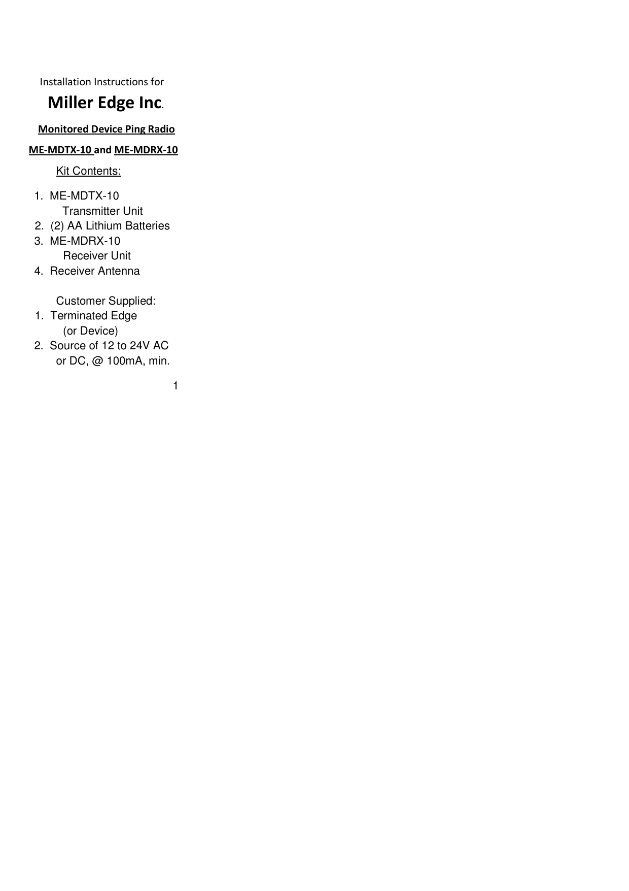             Installation Instructions for                Miller Edge Inc.     Monitored Device Ping Radio     ME-MDTX-10 and ME-MDRX-10          Kit Contents:   1.  ME-MDTX-10            Transmitter Unit             2.  (2) AA Lithium Batteries     3.  ME-MDRX-10                     Receiver Unit     4.  Receiver Antenna             Customer Supplied:            1.  Terminated Edge                     (or Device)     2.  Source of 12 to 24V AC          or DC, @ 100mA, min.                                               1