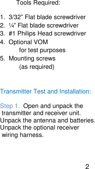                                                                                                                                                   Tools Required:                                                                                                                                                       1.  3/32&rdquo; Flat blade screwdriver                                                                                                                                                       2.  &frac14;&rdquo; Flat blade screwdriver                                                                                                                                                       3.  #1 Philips Head screwdriver                                                                                                                                                       4.  Optional VOM                                                                                                                                                                  for test purposes                                                                                                                                                       5.  Mounting screws                                                                                                                                                                  (as required)                                                                                                                                                         Transmitter Test and Installation:                                                                                                                                                       Step 1.  Open and unpack the                                                                                                                                                        transmitter and receiver unit.                                                                                                                                                       Unpack the antenna and batteries.                                                                                                                                                       Unpack the optional receiver                                                                                                                                                        wiring harness.                                                                                                                                                                                            2       