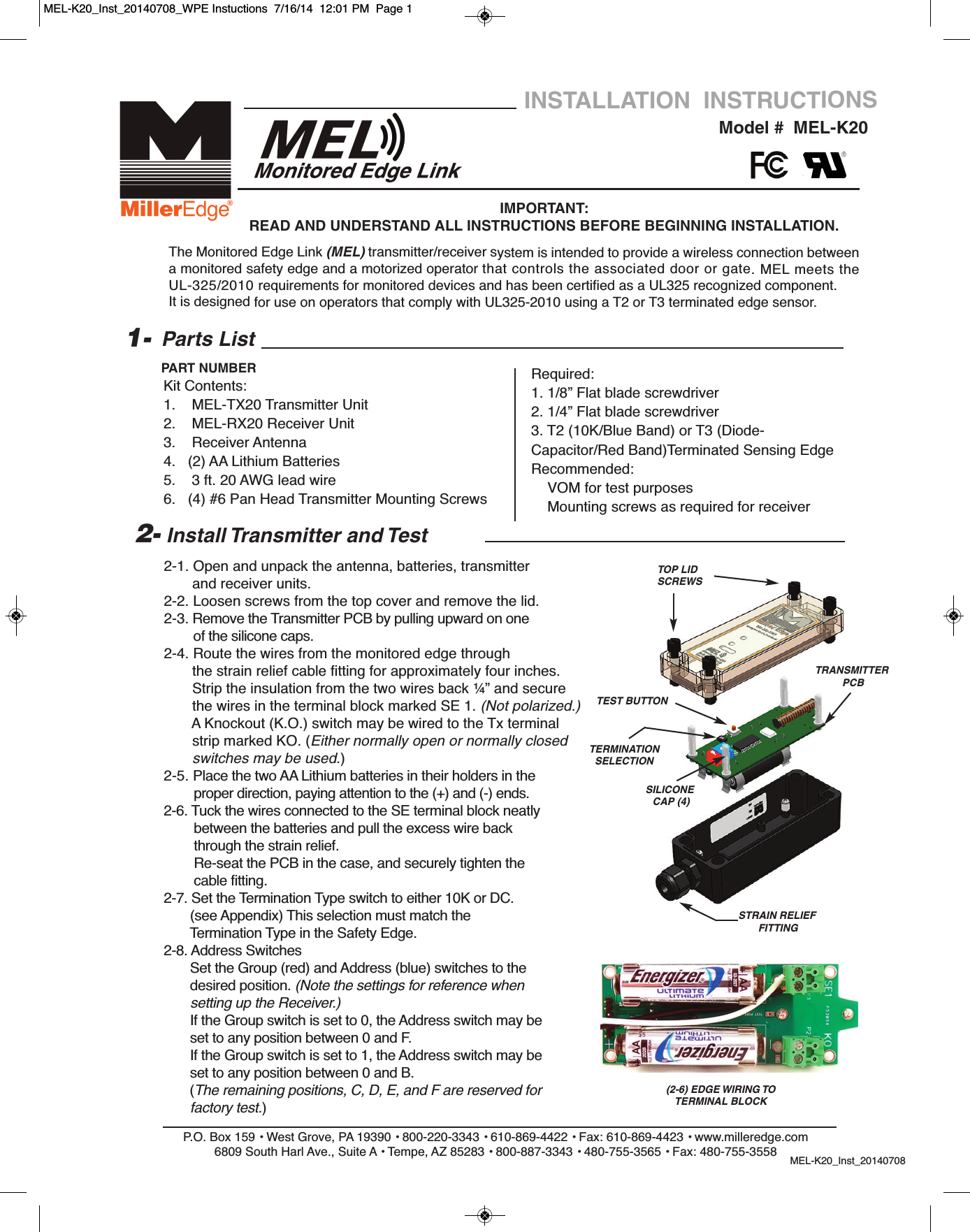 2-1. Open and unpack the antenna, batteries, transmitter and receiver units.2-2. Loosen screws from the top cover and remove the lid. 2-3. Remove the Transmitter PCB by pulling upward on one of the silicone caps.2-4. Route the wires from the monitored edge through                 the strain relief cable fitting for approximately four inches.Strip the insulation from the two wires back &frac14;&rdquo; and secure the wires in the terminal block marked SE 1. (Not polarized.)A Knockout (K.O.) switch may be wired to the Tx terminal strip marked KO. (Either normally open or normally closed switches may be used.)2-5. Place the two AA Lithium batteries in their holders in theproper direction, paying attention to the (+) and (-) ends.2-6. Tuck the wires connected to the SE terminal block neatly between the batteries and pull the excess wire back through the strain relief.Re-seat the PCB in the case, and securely tighten the  cable fitting.2-7. Set the Termination Type switch to either 10K or DC. (see Appendix) This selection must match the Termination Type in the Safety Edge.          2-8. Address SwitchesSet the Group (red) and Address (blue) switches to thedesired position. (Note the settings for reference when setting up the Receiver.)If the Group switch is set to 0, the Address switch may be set to any position between 0 and F.If the Group switch is set to 1, the Address switch may be set to any position between 0 and B. (The remaining positions, C, D, E, and F are reserved for factory test.)P.O. Box 159 &bull; West Grove, PA 19390 &bull; 800-220-3343 &bull; 610-869-4422 &bull; Fax: 610-869-4423 &bull; www.milleredge.com6809 South Harl Ave., Suite A &bull; Tempe, AZ 85283 &bull; 800-887-3343 &bull; 480-755-3565 &bull; Fax: 480-755-3558 MEL-K20_Inst_20140708Model #  MEL-K20INSTALLATION  INSTRUCTIONSIMPORTANT: READ AND UNDERSTAND ALL INSTRUCTIONS BEFORE BEGINNING INSTALLATION.Parts ListKit Contents:1.    MEL-TX20 Transmitter Unit2.    MEL-RX20 Receiver Unit3.    Receiver Antenna 4.   (2) AA Lithium Batteries  5.    3 ft. 20 AWG lead wire6.   (4) #6 Pan Head Transmitter Mounting Screws1-PART NUMBER2- Install Transmitter and TestThe Monitored Edge Link (MEL) transmitter/receiver system is intended to provide a wireless connection betweena monitored safety edge and a motorized operator that controls the associated door or gate. MEL meets theUL-325/2010 requirements for monitored devices and has been certified as a UL325 recognized component.It is designed for use on operators that comply with UL325-2010 using a T2 or T3 terminated edge sensor.Required:1. 1/8&rdquo; Flat blade screwdriver2. 1/4&rdquo; Flat blade screwdriver3. T2 (10K/Blue Band) or T3 (Diode-Capacitor/Red Band)Terminated Sensing EdgeRecommended:VOM for test purposesMounting screws as required for receiverTOP LIDSCREWS TRANSMITTERPCBTEST BUTTONTERMINATIONSELECTIONSILICONECAP (4)STRAIN RELIEFFITTING(2-6) EDGE WIRING TO TERMINAL BLOCKMEL-K20_Inst_20140708_WPE Instuctions  7/16/14  12:01 PM  Page 1