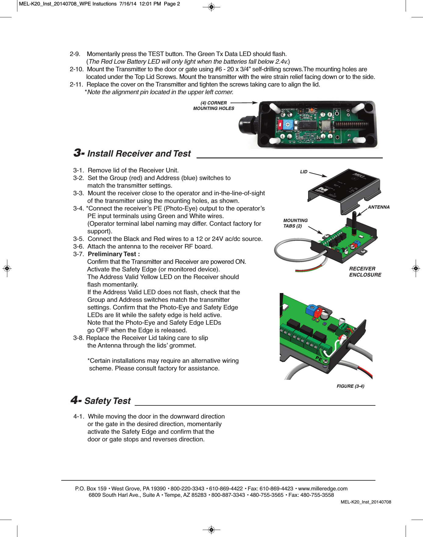 P.O. Box 159 &bull; West Grove, PA 19390 &bull; 800-220-3343 &bull; 610-869-4422 &bull; Fax: 610-869-4423 &bull; www.milleredge.com6809 South Harl Ave., Suite A &bull; Tempe, AZ 85283 &bull; 800-887-3343 &bull; 480-755-3565 &bull; Fax: 480-755-35582-9.    Momentarily press the TEST button. The Green Tx Data LED should flash. (The Red Low Battery LED will only light when the batteries fall below 2.4v.)2-10.  Mount the Transmitter to the door or gate using #6 - 20 x 3/4&rdquo; self-drilling screws.The mounting holes are located under the Top Lid Screws. Mount the transmitter with the wire strain relief facing down or to the side.2-11.  Replace the cover on the Transmitter and tighten the screws taking care to align the lid.*Note the alignment pin located in the upper left corner.3- Install Receiver and Test 3-1.  Remove lid of the Receiver Unit.3-2.  Set the Group (red) and Address (blue) switches to match the transmitter settings.3-3.  Mount the receiver close to the operator and in-the-line-of-sightof the transmitter using the mounting holes, as shown.3-4. *Connect the receiver&rsquo;s PE (Photo-Eye) output to the operator&rsquo;s PE input terminals using Green and White wires. (Operator terminal label naming may differ. Contact factory for support). 3-5.  Connect the Black and Red wires to a 12 or 24V ac/dc source. 3-6.  Attach the antenna to the receiver RF board.3-7.  Preliminary Test :Confirm that the Transmitter and Receiver are powered ON.Activate the Safety Edge (or monitored device). The Address Valid Yellow LED on the Receiver shouldflash momentarily.If the Address Valid LED does not flash, check that theGroup and Address switches match the transmitter settings. Confirm that the Photo-Eye and Safety Edge LEDs are lit while the safety edge is held active. Note that the Photo-Eye and Safety Edge LEDsgo OFF when the Edge is released.3-8. Replace the Receiver Lid taking care to slipthe Antenna through the lids&rsquo; grommet.*Certain installations may require an alternative wiringscheme. Please consult factory for assistance. 4- Safety Test4-1.  While moving the door in the downward directionor the gate in the desired direction, momentarily activate the Safety Edge and confirm that the door or gate stops and reverses direction.            (4) CORNER MOUNTING HOLESLIDANTENNAMOUNTINGTABS (2)RECEIVERENCLOSUREFIGURE (3-4)MEL-K20_Inst_20140708MEL-K20_Inst_20140708_WPE Instuctions  7/16/14  12:01 PM  Page 2