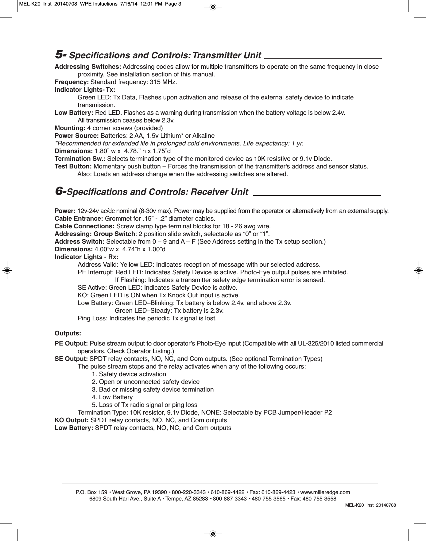 P.O. Box 159 &bull; West Grove, PA 19390 &bull; 800-220-3343 &bull; 610-869-4422 &bull; Fax: 610-869-4423 &bull; www.milleredge.com6809 South Harl Ave., Suite A &bull; Tempe, AZ 85283 &bull; 800-887-3343 &bull; 480-755-3565 &bull; Fax: 480-755-35585- Specifications and Controls: Transmitter UnitAddressing Switches: Addressing codes allow for multiple transmitters to operate on the same frequency in close proximity. See installation section of this manual.Frequency: Standard frequency: 315 MHz. Indicator Lights- Tx:Green LED: Tx Data, Flashes upon activation and release of the external safety device to indicate transmission.Low Battery: Red LED. Flashes as a warning during transmission when the battery voltage is below 2.4v. All transmission ceases below 2.3v.Mounting: 4 corner screws (provided)Power Source: Batteries: 2 AA, 1.5v Lithium* or Alkaline*Recommended for extended life in prolonged cold environments. Life expectancy: 1 yr.Dimensions: 1.80&rdquo; w x  4.78.&rdquo; h x 1.75&rdquo;dTermination Sw.: Selects termination type of the monitored device as 10K resistive or 9.1v Diode.Test Button: Momentary push button &ndash; Forces the transmission of the transmitter's address and sensor status.Also; Loads an address change when the addressing switches are altered.6-Specifications and Controls: Receiver UnitPower: 12v-24v ac/dc nominal (8-30v max). Power may be supplied from the operator or alternatively from an external supply.Cable Entrance: Grommet for .15&rdquo; - .2&rdquo; diameter cables.Cable Connections: Screw clamp type terminal blocks for 18 - 26 awg wire.Addressing: Group Switch: 2 position slide switch, selectable as &ldquo;0&rdquo; or &ldquo;1&rdquo;.Address Switch: Selectable from 0 &ndash; 9 and A &ndash; F (See Address setting in the Tx setup section.)Dimensions: 4.00&rdquo;w x  4.74&rdquo;h x 1.00&rdquo;dIndicator Lights - Rx:Address Valid: Yellow LED: Indicates reception of message with our selected address. PE Interrupt: Red LED: Indicates Safety Device is active. Photo-Eye output pulses are inhibited.If Flashing: Indicates a transmitter safety edge termination error is sensed.SE Active: Green LED: Indicates Safety Device is active.KO: Green LED is ON when Tx Knock Out input is active. Low Battery: Green LED&ndash;Blinking: Tx battery is below 2.4v, and above 2.3v.Green LED&ndash;Steady: Tx battery is 2.3v.Ping Loss: Indicates the periodic Tx signal is lost.Outputs:PE Output: Pulse stream output to door operator&rsquo;s Photo-Eye input (Compatible with all UL-325/2010 listed commercialoperators. Check Operator Listing.)SE Output: SPDT relay contacts, NO, NC, and Com outputs. (See optional Termination Types)The pulse stream stops and the relay activates when any of the following occurs:1. Safety device activation2. Open or unconnected safety device3. Bad or missing safety device termination4. Low Battery5. Loss of Tx radio signal or ping lossTermination Type: 10K resistor, 9.1v Diode, NONE: Selectable by PCB Jumper/Header P2KO Output: SPDT relay contacts, NO, NC, and Com outputsLow Battery: SPDT relay contacts, NO, NC, and Com outputsMEL-K20_Inst_20140708MEL-K20_Inst_20140708_WPE Instuctions  7/16/14  12:01 PM  Page 3