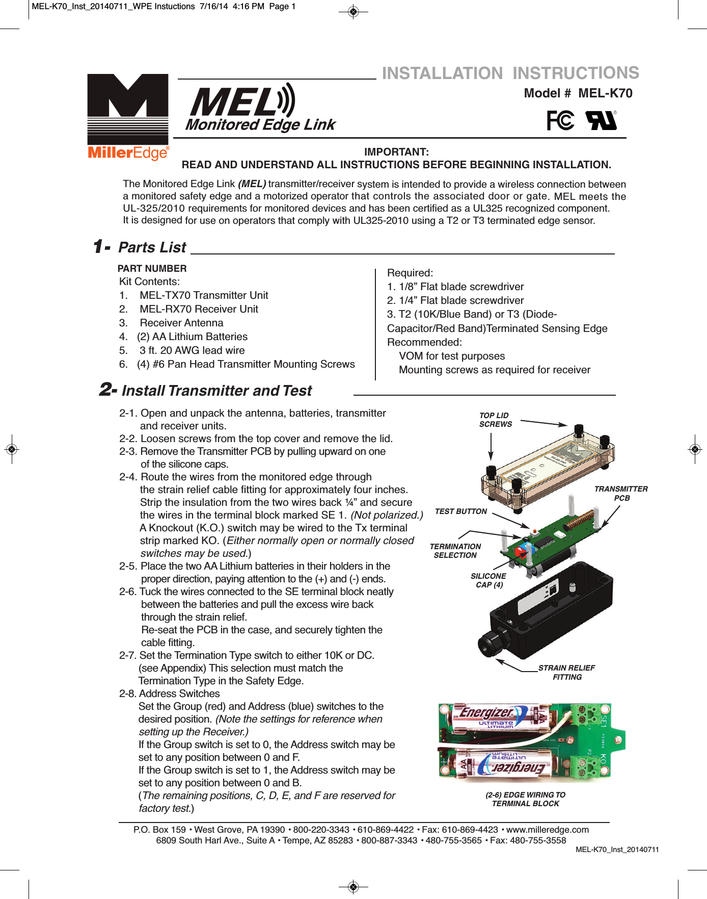 2-1. Open and unpack the antenna, batteries, transmitter and receiver units.2-2. Loosen screws from the top cover and remove the lid. 2-3. Remove the Transmitter PCB by pulling upward on one of the silicone caps.2-4. Route the wires from the monitored edge through                 the strain relief cable fitting for approximately four inches.Strip the insulation from the two wires back &frac14;&rdquo; and secure the wires in the terminal block marked SE 1. (Not polarized.)A Knockout (K.O.) switch may be wired to the Tx terminal strip marked KO. (Either normally open or normally closed switches may be used.)2-5. Place the two AA Lithium batteries in their holders in theproper direction, paying attention to the (+) and (-) ends.2-6. Tuck the wires connected to the SE terminal block neatly between the batteries and pull the excess wire back through the strain relief.Re-seat the PCB in the case, and securely tighten the  cable fitting.2-7. Set the Termination Type switch to either 10K or DC. (see Appendix) This selection must match the Termination Type in the Safety Edge.          2-8. Address SwitchesSet the Group (red) and Address (blue) switches to thedesired position. (Note the settings for reference when setting up the Receiver.)If the Group switch is set to 0, the Address switch may be set to any position between 0 and F.If the Group switch is set to 1, the Address switch may be set to any position between 0 and B. (The remaining positions, C, D, E, and F are reserved for factory test.)P.O. Box 159 &bull; West Grove, PA 19390 &bull; 800-220-3343 &bull; 610-869-4422 &bull; Fax: 610-869-4423 &bull; www.milleredge.com6809 South Harl Ave., Suite A &bull; Tempe, AZ 85283 &bull; 800-887-3343 &bull; 480-755-3565 &bull; Fax: 480-755-3558MEL-K70_Inst_20140711Model #  MEL-K70INSTALLATION  INSTRUCTIONSIMPORTANT: READ AND UNDERSTAND ALL INSTRUCTIONS BEFORE BEGINNING INSTALLATION.Parts ListKit Contents:1.    MEL-TX70 Transmitter Unit2.    MEL-RX70 Receiver Unit3.    Receiver Antenna 4.   (2) AA Lithium Batteries  5.    3 ft. 20 AWG lead wire6.   (4) #6 Pan Head Transmitter Mounting Screws1-PART NUMBER2- Install Transmitter and TestThe Monitored Edge Link (MEL) transmitter/receiver system is intended to provide a wireless connection betweena monitored safety edge and a motorized operator that controls the associated door or gate. MEL meets theUL-325/2010 requirements for monitored devices and has been certified as a UL325 recognized component.It is designed for use on operators that comply with UL325-2010 using a T2 or T3 terminated edge sensor.Required:1. 1/8&rdquo; Flat blade screwdriver2. 1/4&rdquo; Flat blade screwdriver3. T2 (10K/Blue Band) or T3 (Diode-Capacitor/Red Band)Terminated Sensing EdgeRecommended:VOM for test purposesMounting screws as required for receiverTOP LIDSCREWS TRANSMITTERPCBTEST BUTTONTERMINATIONSELECTIONSILICONECAP (4)STRAIN RELIEFFITTING(2-6) EDGE WIRING TO TERMINAL BLOCKMEL-K70_Inst_20140711_WPE Instuctions  7/16/14  4:16 PM  Page 1
