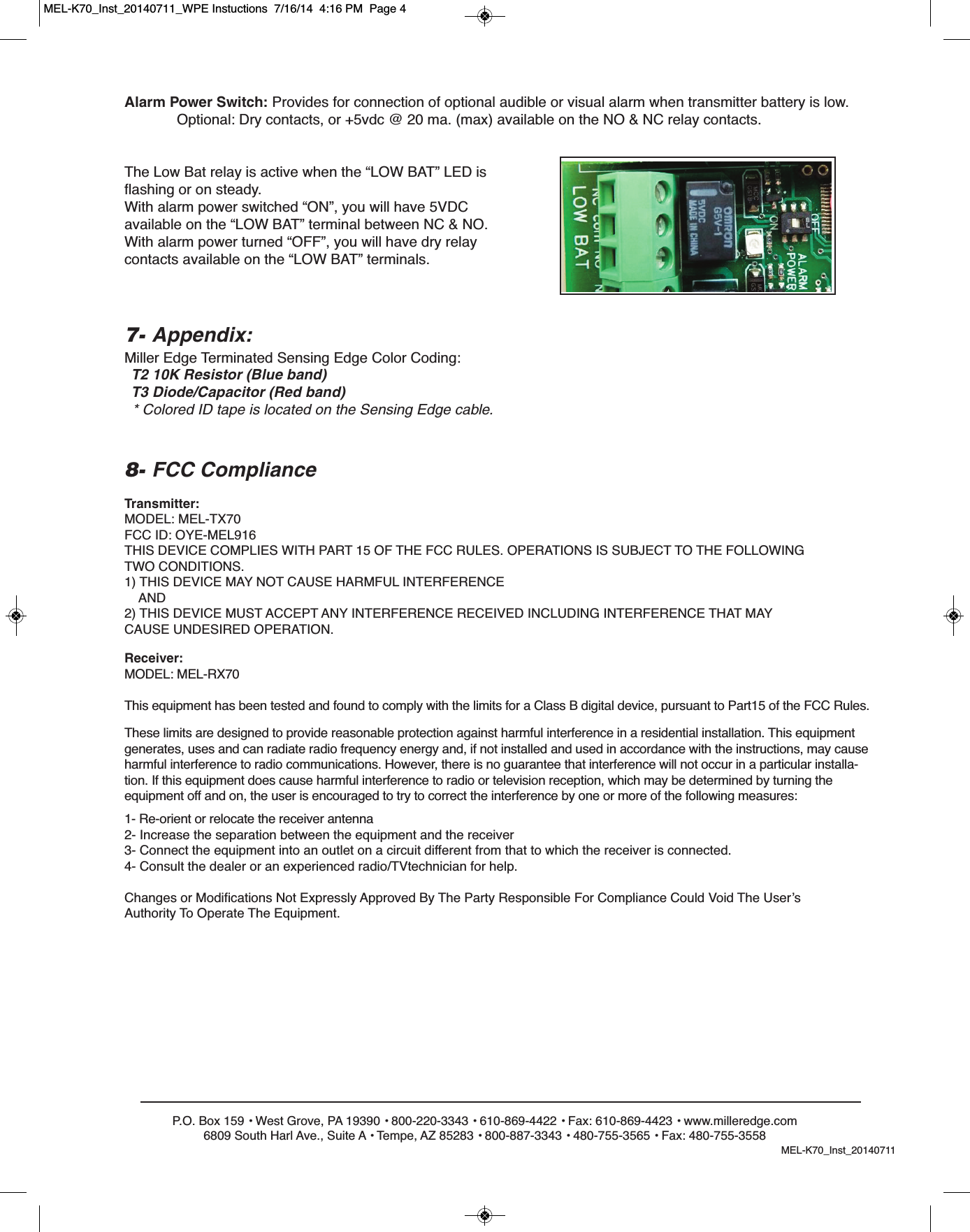 P.O. Box 159 &bull; West Grove, PA 19390 &bull; 800-220-3343 &bull; 610-869-4422 &bull; Fax: 610-869-4423 &bull; www.milleredge.com6809 South Harl Ave., Suite A &bull; Tempe, AZ 85283 &bull; 800-887-3343 &bull; 480-755-3565 &bull; Fax: 480-755-3558Transmitter:MODEL: MEL-TX70FCC ID: OYE-MEL916THIS DEVICE COMPLIES WITH PART 15 OF THE FCC RULES. OPERATIONS IS SUBJECT TO THE FOLLOWINGTWO CONDITIONS.1) THIS DEVICE MAY NOT CAUSE HARMFUL INTERFERENCEAND2) THIS DEVICE MUST ACCEPT ANY INTERFERENCE RECEIVED INCLUDING INTERFERENCE THAT MAYCAUSE UNDESIRED OPERATION.8- FCC ComplianceReceiver:MODEL: MEL-RX70This equipment has been tested and found to comply with the limits for a Class B digital device, pursuant to Part15 of the FCC Rules.These limits are designed to provide reasonable protection against harmful interference in a residential installation. This equipmentgenerates, uses and can radiate radio frequency energy and, if not installed and used in accordance with the instructions, may causeharmful interference to radio communications. However, there is no guarantee that interference will not occur in a particular installa-tion. If this equipment does cause harmful interference to radio or television reception, which may be determined by turning theequipment off and on, the user is encouraged to try to correct the interference by one or more of the following measures:1- Re-orient or relocate the receiver antenna2- Increase the separation between the equipment and the receiver3- Connect the equipment into an outlet on a circuit different from that to which the receiver is connected.4- Consult the dealer or an experienced radio/TVtechnician for help.Changes or Modifications Not Expressly Approved By The Party Responsible For Compliance Could Void The User&rsquo;sAuthority To Operate The Equipment.7- Appendix:Miller Edge Terminated Sensing Edge Color Coding:T2 10K Resistor (Blue band)T3 Diode/Capacitor (Red band)* Colored ID tape is located on the Sensing Edge cable.Alarm Power Switch: Provides for connection of optional audible or visual alarm when transmitter battery is low.Optional: Dry contacts, or +5vdc @ 20 ma. (max) available on the NO &amp; NC relay contacts.The Low Bat relay is active when the &ldquo;LOW BAT&rdquo; LED isflashing or on steady.With alarm power switched &ldquo;ON&rdquo;, you will have 5VDCavailable on the &ldquo;LOW BAT&rdquo; terminal between NC &amp; NO.With alarm power turned &ldquo;OFF&rdquo;, you will have dry relay contacts available on the &ldquo;LOW BAT&rdquo; terminals.MEL-K70_Inst_20140711MEL-K70_Inst_20140711_WPE Instuctions  7/16/14  4:16 PM  Page 4