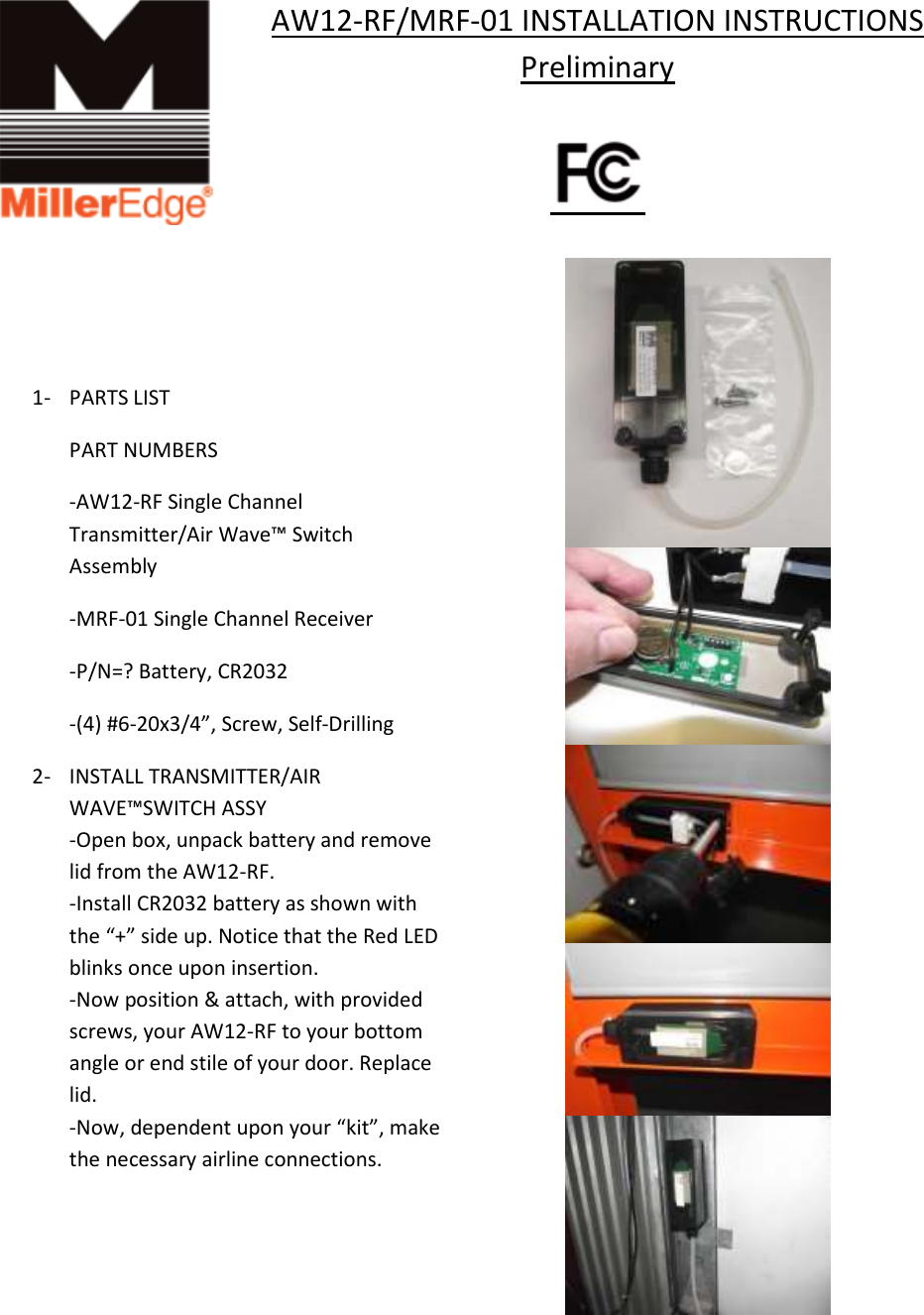 AW12-RF/MRF-01 INSTALLATION INSTRUCTIONS Preliminary                              1- PARTS LIST    PART NUMBERS   -AW12-RF Single Channel   Transmitter/Air Wave&trade; Switch   Assembly   -MRF-01 Single Channel Receiver   -P/N=? Battery, CR2032   -(4) #6-20x3/4&rdquo;, Screw, Self-Drilling 2- INSTALL TRANSMITTER/AIR WAVE&trade;SWITCH ASSY -Open box, unpack battery and remove lid from the AW12-RF. -Install CR2032 battery as shown with the &ldquo;+&rdquo; side up. Notice that the Red LED blinks once upon insertion.  -Now position &amp; attach, with provided screws, your AW12-RF to your bottom angle or end stile of your door. Replace lid. -Now, dependent upon your &ldquo;kit&rdquo;, make the necessary airline connections.     