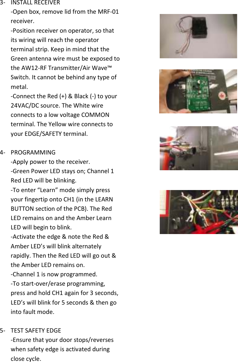 3- INSTALL RECEIVER -Open box, remove lid from the MRF-01 receiver. -Position receiver on operator, so that its wiring will reach the operator terminal strip. Keep in mind that the Green antenna wire must be exposed to  the AW12-RF Transmitter/Air Wave&trade; Switch. It cannot be behind any type of metal. -Connect the Red (+) &amp; Black (-) to your 24VAC/DC source. The White wire connects to a low voltage COMMON terminal. The Yellow wire connects to your EDGE/SAFETY terminal.  4- PROGRAMMING -Apply power to the receiver. -Green Power LED stays on; Channel 1 Red LED will be blinking.  -To enter &ldquo;Learn&rdquo; mode simply press your fingertip onto CH1 (in the LEARN BUTTON section of the PCB). The Red LED remains on and the Amber Learn LED will begin to blink. -Activate the edge &amp; note the Red &amp; Amber LED&rsquo;s will blink alternately rapidly. Then the Red LED will go out &amp; the Amber LED remains on. -Channel 1 is now programmed. -To start-over/erase programming, press and hold CH1 again for 3 seconds, LED&rsquo;s will blink for 5 seconds &amp; then go into fault mode.  5- TEST SAFETY EDGE -Ensure that your door stops/reverses when safety edge is activated during close cycle.       