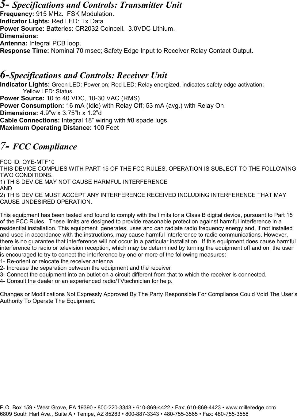P.O. Box 159 &bull; West Grove, PA 19390 &bull; 800-220-3343 &bull; 610-869-4422 &bull; Fax: 610-869-4423 &bull; www.milleredge.com 6809 South Harl Ave., Suite A &bull; Tempe, AZ 85283 &bull; 800-887-3343 &bull; 480-755-3565 &bull; Fax: 480-755-3558   5- Specifications and Controls: Transmitter Unit Frequency: 915 MHz.  FSK Modulation. Indicator Lights: Red LED: Tx Data Power Source: Batteries: CR2032 Coincell.  3.0VDC Lithium. Dimensions:  Antenna: Integral PCB loop. Response Time: Nominal 70 msec; Safety Edge Input to Receiver Relay Contact Output.  6-Specifications and Controls: Receiver Unit Indicator Lights: Green LED: Power on; Red LED: Relay energized, indicates safety edge activation;  Yellow LED: Status Power Source: 10 to 40 VDC, 10-30 VAC (RMS) Power Consumption: 16 mA (Idle) with Relay Off; 53 mA (avg.) with Relay On Dimensions: 4.9&rdquo;w x 3.75&rdquo;h x 1.2&rdquo;d Cable Connections: Integral 18&rdquo; wiring with #8 spade lugs. Maximum Operating Distance: 100 Feet  7- FCC Compliance  FCC ID: OYE-MTF10 THIS DEVICE COMPLIES WITH PART 15 OF THE FCC RULES. OPERATION IS SUBJECT TO THE FOLLOWING TWO CONDITIONS. 1) THIS DEVICE MAY NOT CAUSE HARMFUL INTERFERENCE AND 2) THIS DEVICE MUST ACCEPT ANY INTERFERENCE RECEIVED INCLUDING INTERFERENCE THAT MAY CAUSE UNDESIRED OPERATION.  This equipment has been tested and found to comply with the limits for a Class B digital device, pursuant to Part 15 of the FCC Rules.  These limits are designed to provide reasonable protection against harmful interference in a residential installation. This equipment  generates, uses and can radiate radio frequency energy and, if not installed and used in accordance with the instructions, may cause harmful interference to radio communications. However, there is no guarantee that interference will not occur in a particular installation.  If this equipment does cause harmful interference to radio or television reception, which may be determined by turning the equipment off and on, the user is encouraged to try to correct the interference by one or more of the following measures: 1- Re-orient or relocate the receiver antenna 2- Increase the separation between the equipment and the receiver 3- Connect the equipment into an outlet on a circuit different from that to which the receiver is connected. 4- Consult the dealer or an experienced radio/TVtechnician for help.  Changes or Modifications Not Expressly Approved By The Party Responsible For Compliance Could Void The User&rsquo;s Authority To Operate The Equipment.  
