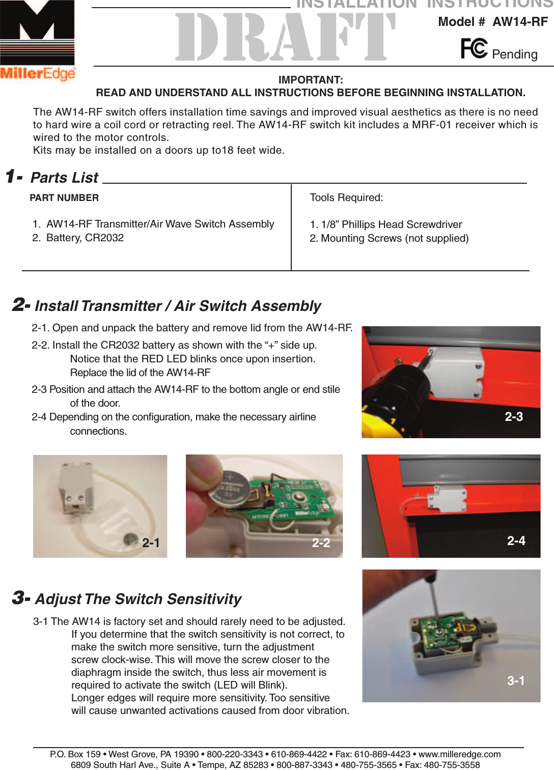 2-1. Open and unpack the battery and remove lid from the AW14-RF.2-2. Install the CR2032 battery as shown with the &ldquo;+&rdquo; side up.Notice that the RED LED blinks once upon insertion.Replace the lid of the AW14-RF2-3 Position and attach the AW14-RF to the bottom angle or end stile of the door.2-4 Depending on the configuration, make the necessary airline connections.P.O. Box 159 &bull; West Grove, PA 19390 &bull; 800-220-3343 &bull; 610-869-4422 &bull; Fax: 610-869-4423 &bull; www.milleredge.com6809 South Harl Ave., Suite A &bull; Tempe, AZ 85283 &bull; 800-887-3343 &bull; 480-755-3565 &bull; Fax: 480-755-3558Model #  AW14-RFINSTALLATION  INSTRUCTIONSIMPORTANT: READ AND UNDERSTAND ALL INSTRUCTIONS BEFORE BEGINNING INSTALLATION.Parts List1.  AW14-RF Transmitter/Air Wave Switch Assembly2.  Battery, CR20321-PART NUMBER2- Install Transmitter / Air Switch AssemblyTools Required:1. 1/8&rdquo; Phillips Head Screwdriver2. Mounting Screws (not supplied)Pending3- Adjust The Switch Sensitivity3-1 The AW14 is factory set and should rarely need to be adjusted.  If you determine that the switch sensitivity is not correct, to make the switch more sensitive, turn the adjustment screw clock-wise. This will move the screw closer to the diaphragm inside the switch, thus less air movement is required to activate the switch (LED will Blink). Longer edges will require more sensitivity. Too sensitive will cause unwanted activations caused from door vibration.2-1 2-22-32-43-1DRAFTThe AW14-RF switch offers installation time savings and improved visual aesthetics as there is no needto hard wire a coil cord or retracting reel. The AW14-RF switch kit includes a MRF-01 receiver which iswired to the motor controls.Kits may be installed on a doors up to18 feet wide.