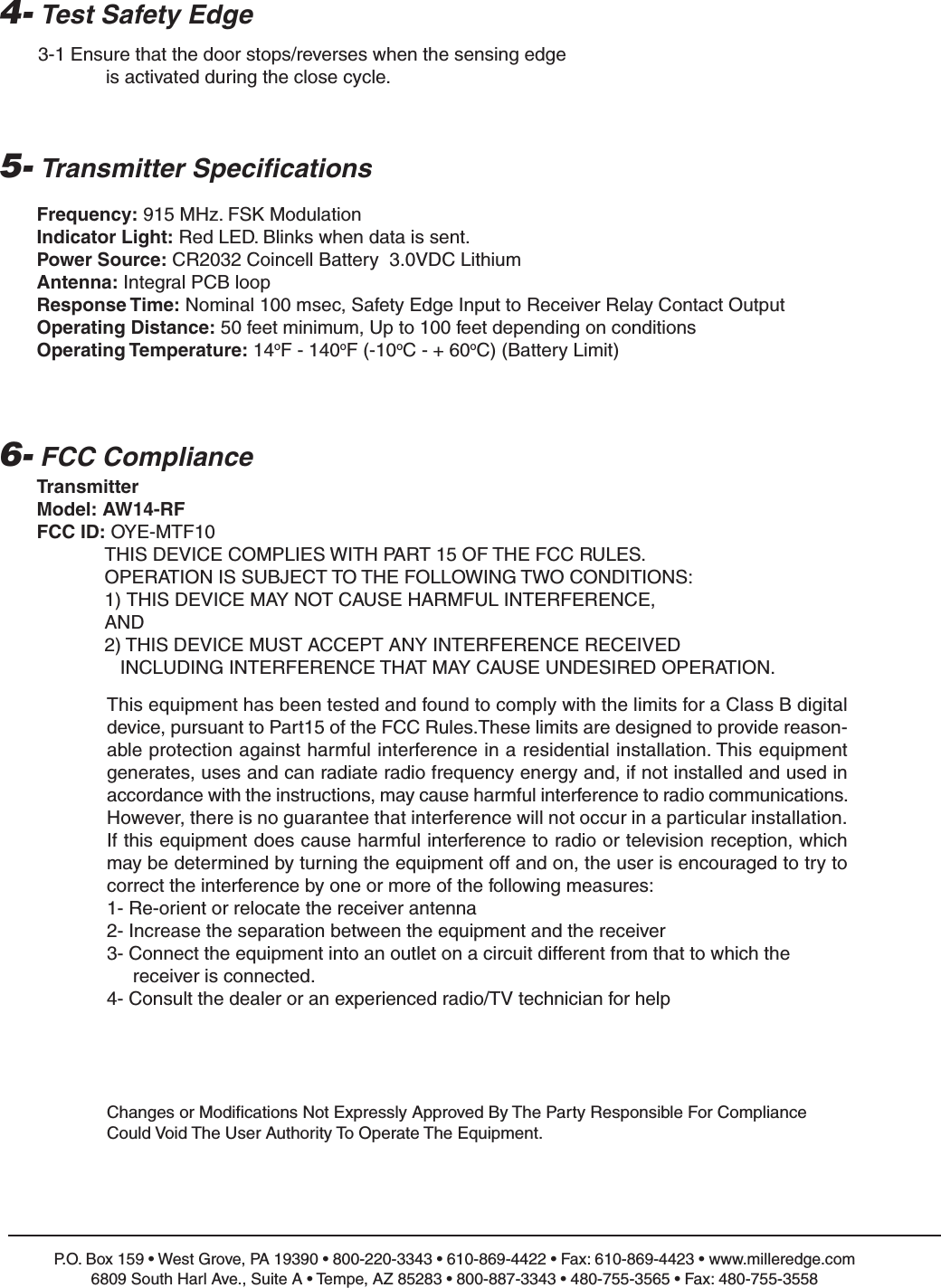 5- Transmitter Specifications6- FCC ComplianceP.O. Box 159 &bull; West Grove, PA 19390 &bull; 800-220-3343 &bull; 610-869-4422 &bull; Fax: 610-869-4423 &bull; www.milleredge.com6809 South Harl Ave., Suite A &bull; Tempe, AZ 85283 &bull; 800-887-3343 &bull; 480-755-3565 &bull; Fax: 480-755-3558Frequency: 915 MHz. FSK ModulationIndicator Light: Red LED. Blinks when data is sent.Power Source: CR2032 Coincell Battery  3.0VDC LithiumAntenna: Integral PCB loopResponse Time: Nominal 100 msec, Safety Edge Input to Receiver Relay Contact OutputOperating Distance: 50 feet minimum, Up to 100 feet depending on conditionsOperating Temperature: 14oF - 140oF (-10oC - + 60oC) (Battery Limit)TransmitterModel: AW14-RFFCC ID: OYE-MTF10THIS DEVICE COMPLIES WITH PART 15 OF THE FCC RULES.OPERATION IS SUBJECT TO THE FOLLOWING TWO CONDITIONS:1) THIS DEVICE MAY NOT CAUSE HARMFUL INTERFERENCE, AND2) THIS DEVICE MUST ACCEPT ANY INTERFERENCE RECEIVEDINCLUDING INTERFERENCE THAT MAY CAUSE UNDESIRED OPERATION.Changes or Modifications Not Expressly Approved By The Party Responsible For ComplianceCould Void The User Authority To Operate The Equipment.4- Test Safety Edge3-1 Ensure that the door stops/reverses when the sensing edge is activated during the close cycle.This equipment has been tested and found to comply with the limits for a Class B digital device, pursuant to Part15 of the FCC Rules.These limits are designed to provide reason-able protection against harmful interference in a residential installation. This equipmentgenerates, uses and can radiate radio frequency energy and, if not installed and used inaccordance with the instructions, may cause harmful interference to radio communications.However, there is no guarantee that interference will not occur in a particular installation.If this equipment does cause harmful interference to radio or television reception, whichmay be determined by turning the equipment off and on, the user is encouraged to try tocorrect the interference by one or more of the following measures:1- Re-orient or relocate the receiver antenna2- Increase the separation between the equipment and the receiver3- Connect the equipment into an outlet on a circuit different from that to which the receiver is connected.4- Consult the dealer or an experienced radio/TV technician for help