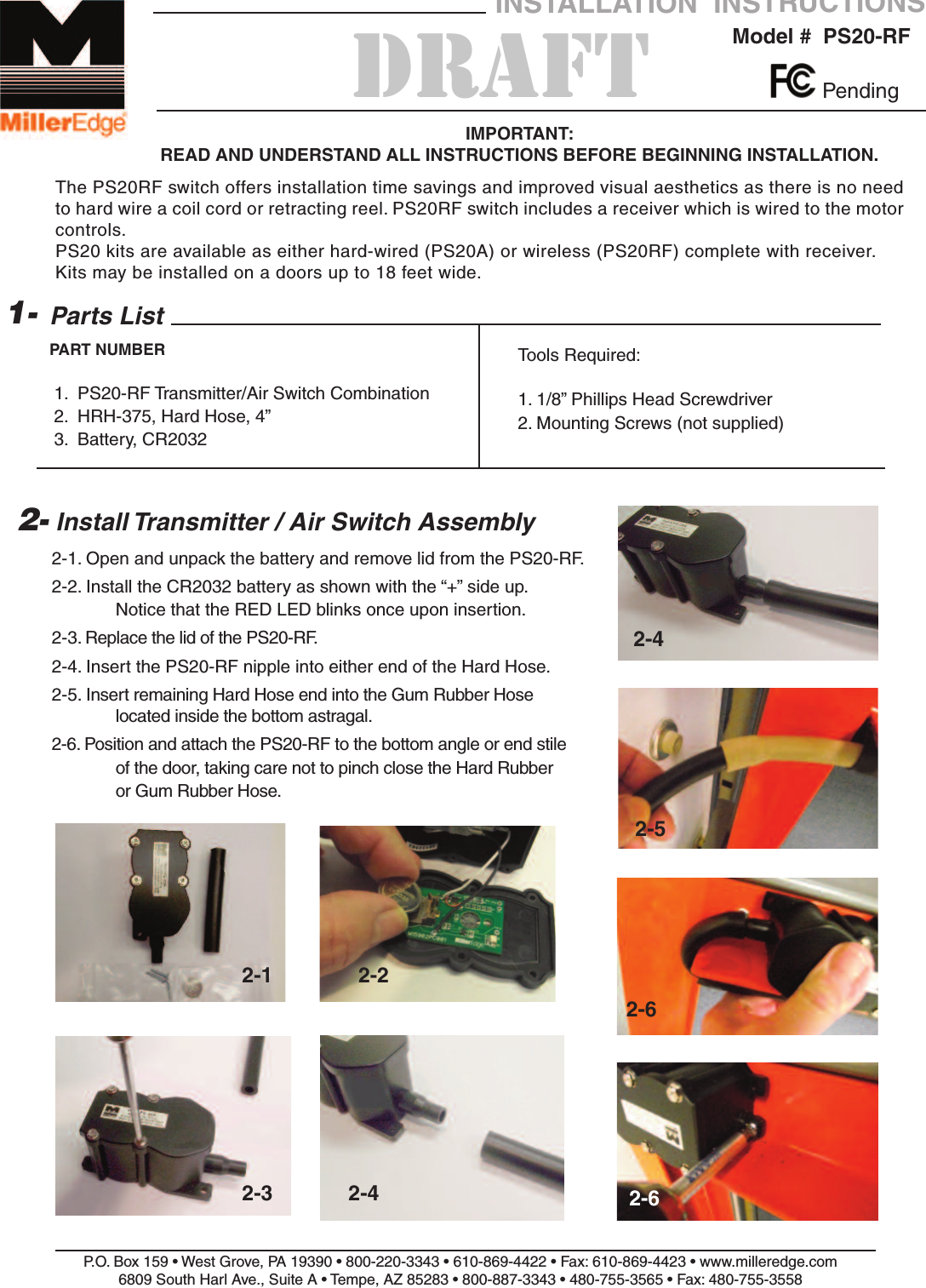 2-1. Open and unpack the battery and remove lid from the PS20-RF.2-2. Install the CR2032 battery as shown with the &ldquo;+&rdquo; side up.Notice that the RED LED blinks once upon insertion.2-3. Replace the lid of the PS20-RF.2-4. Insert the PS20-RF nipple into either end of the Hard Hose.2-5. Insert remaining Hard Hose end into the Gum Rubber Hose located inside the bottom astragal.2-6. Position and attach the PS20-RF to the bottom angle or end stile of the door, taking care not to pinch close the Hard Rubber or Gum Rubber Hose.P.O. Box 159 &bull; West Grove, PA 19390 &bull; 800-220-3343 &bull; 610-869-4422 &bull; Fax: 610-869-4423 &bull; www.milleredge.com6809 South Harl Ave., Suite A &bull; Tempe, AZ 85283 &bull; 800-887-3343 &bull; 480-755-3565 &bull; Fax: 480-755-3558Model #  PS20-RFINSTALLATION  INSTRUCTIONSIMPORTANT: READ AND UNDERSTAND ALL INSTRUCTIONS BEFORE BEGINNING INSTALLATION.Parts List1.  PS20-RF Transmitter/Air Switch Combination2.  HRH-375, Hard Hose, 4&rdquo;3.  Battery, CR20321-PART NUMBER2- Install Transmitter / Air Switch AssemblyTools Required:1. 1/8&rdquo; Phillips Head Screwdriver2. Mounting Screws (not supplied)PendingThe PS20RF switch offers installation time savings and improved visual aesthetics as there is no needto hard wire a coil cord or retracting reel. PS20RF switch includes a receiver which is wired to the motorcontrols.PS20 kits are available as either hard-wired (PS20A) or wireless (PS20RF) complete with receiver. Kits may be installed on a doors up to 18 feet wide.2-1 2-22-3 2-42-42-52-62-6DRAFT