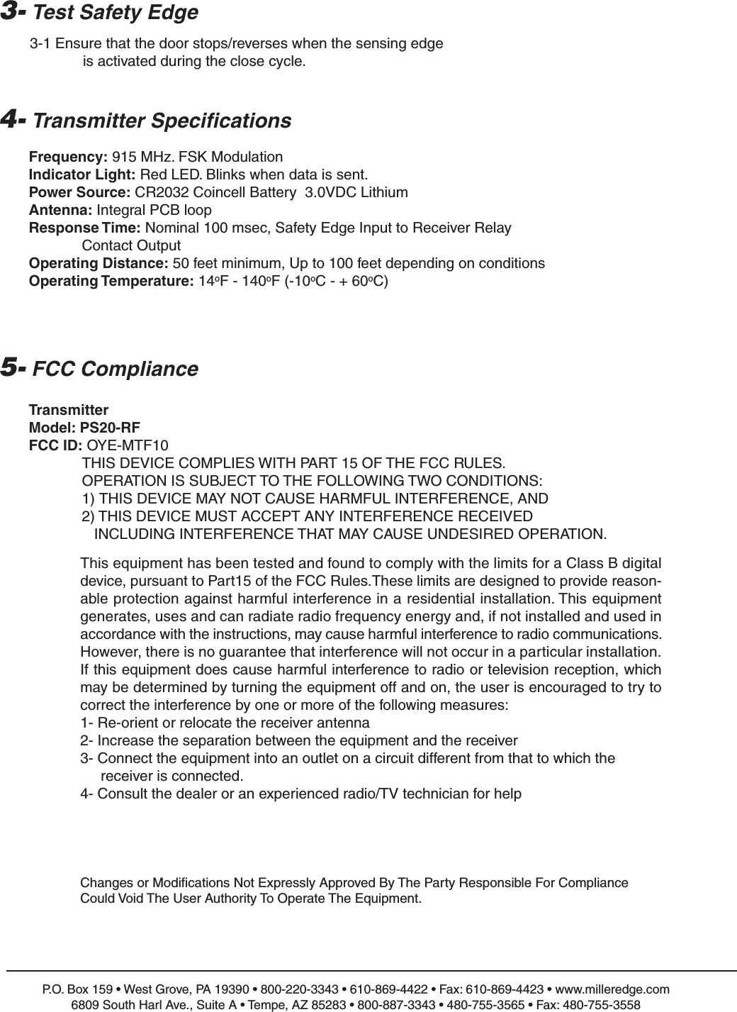 4- Transmitter Specifications5- FCC ComplianceP.O. Box 159 &bull; West Grove, PA 19390 &bull; 800-220-3343 &bull; 610-869-4422 &bull; Fax: 610-869-4423 &bull; www.milleredge.com6809 South Harl Ave., Suite A &bull; Tempe, AZ 85283 &bull; 800-887-3343 &bull; 480-755-3565 &bull; Fax: 480-755-3558Frequency: 915 MHz. FSK ModulationIndicator Light: Red LED. Blinks when data is sent.Power Source: CR2032 Coincell Battery  3.0VDC LithiumAntenna: Integral PCB loopResponse Time: Nominal 100 msec, Safety Edge Input to Receiver Relay Contact OutputOperating Distance: 50 feet minimum, Up to 100 feet depending on conditionsOperating Temperature: 14oF - 140oF (-10oC - + 60oC)TransmitterModel: PS20-RFFCC ID: OYE-MTF10THIS DEVICE COMPLIES WITH PART 15 OF THE FCC RULES.OPERATION IS SUBJECT TO THE FOLLOWING TWO CONDITIONS:1) THIS DEVICE MAY NOT CAUSE HARMFUL INTERFERENCE, AND2) THIS DEVICE MUST ACCEPT ANY INTERFERENCE RECEIVEDINCLUDING INTERFERENCE THAT MAY CAUSE UNDESIRED OPERATION.3- Test Safety Edge3-1 Ensure that the door stops/reverses when the sensing edge is activated during the close cycle.Changes or Modifications Not Expressly Approved By The Party Responsible For ComplianceCould Void The User Authority To Operate The Equipment.This equipment has been tested and found to comply with the limits for a Class B digital device, pursuant to Part15 of the FCC Rules.These limits are designed to provide reason-able protection against harmful interference in a residential installation. This equipmentgenerates, uses and can radiate radio frequency energy and, if not installed and used in accordance with the instructions, may cause harmful interference to radio communications.However, there is no guarantee that interference will not occur in a particular installation.If this equipment does cause harmful interference to radio or television reception, whichmay be determined by turning the equipment off and on, the user is encouraged to try tocorrect the interference by one or more of the following measures:1- Re-orient or relocate the receiver antenna2- Increase the separation between the equipment and the receiver3- Connect the equipment into an outlet on a circuit different from that to which the receiver is connected.4- Consult the dealer or an experienced radio/TV technician for help