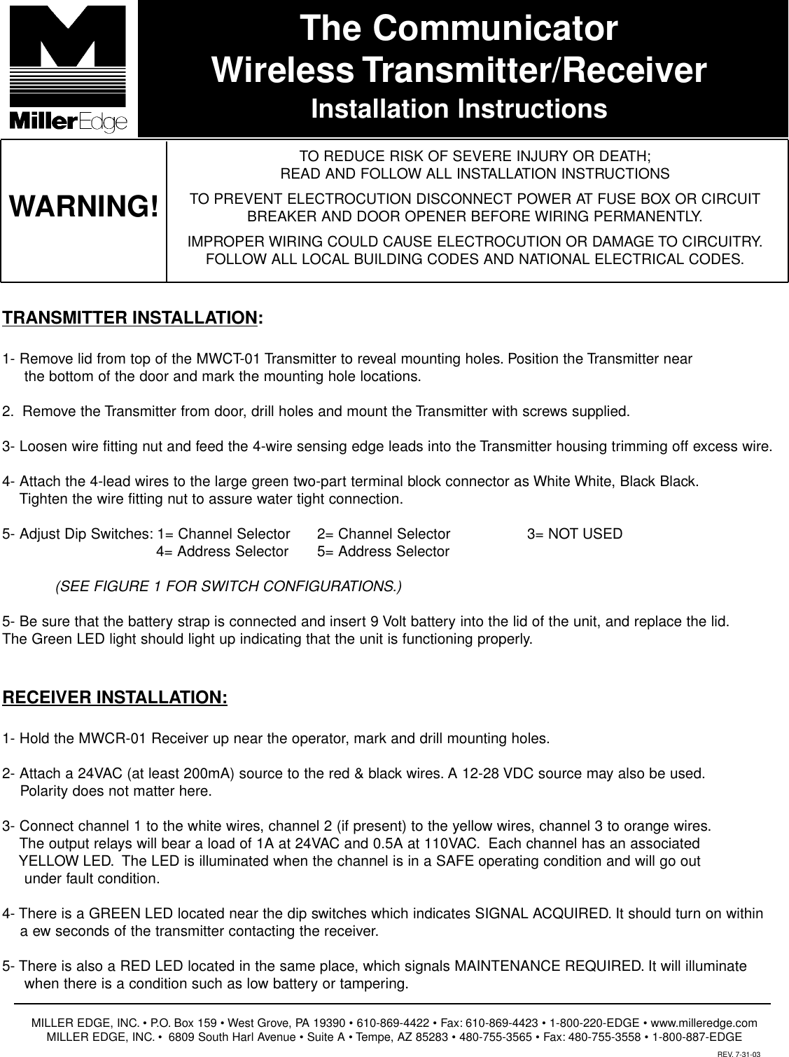 The CommunicatorWireless Transmitter/ReceiverInstallation InstructionsTO REDUCE RISK OF SEVERE INJURY OR DEATH;READ AND FOLLOW ALL INSTALLATION INSTRUCTIONSTO PREVENT ELECTROCUTION DISCONNECT POWER AT FUSE BOX OR CIRCUITBREAKER AND DOOR OPENER BEFORE WIRING PERMANENTLY.IMPROPER WIRING COULD CAUSE ELECTROCUTION OR DAMAGE TO CIRCUITRY.FOLLOW ALL LOCAL BUILDING CODES AND NATIONAL ELECTRICAL CODES.WARNING!TRANSMITTER INSTALLATION:1- Remove lid from top of the MWCT-01 Transmitter to reveal mounting holes. Position the Transmitter near  the bottom of the door and mark the mounting hole locations.2. Remove the Transmitter from door, drill holes and mount the Transmitter with screws supplied.3- Loosen wire fitting nut and feed the 4-wire sensing edge leads into the Transmitter housing trimming off excess wire.4- Attach the 4-lead wires to the large green two-part terminal block connector as White White, Black Black.Tighten the wire fitting nut to assure water tight connection.5- Adjust Dip Switches: 1= Channel Selector  2= Channel Selector  3= NOT USED4= Address Selector  5= Address Selector (SEE FIGURE 1 FOR SWITCH CONFIGURATIONS.)5- Be sure that the battery strap is connected and insert 9 Volt battery into the lid of the unit, and replace the lid.The Green LED light should light up indicating that the unit is functioning properly.RECEIVER INSTALLATION:1- Hold the MWCR-01 Receiver up near the operator, mark and drill mounting holes.2- Attach a 24VAC (at least 200mA) source to the red &amp; black wires. A 12-28 VDC source may also be used.Polarity does not matter here.3- Connect channel 1 to the white wires, channel 2 (if present) to the yellow wires, channel 3 to orange wires.The output relays will bear a load of 1A at 24VAC and 0.5A at 110VAC. Each channel has an associated YELLOW LED. The LED is illuminated when the channel is in a SAFE operating condition and will go out under fault condition.4- There is a GREEN LED located near the dip switches which indicates SIGNAL ACQUIRED. It should turn on within a ew seconds of the transmitter contacting the receiver.5- There is also a RED LED located in the same place, which signals MAINTENANCE REQUIRED. It will illuminatewhen there is a condition such as low battery or tampering.MILLER EDGE, INC. &bull; P.O. Box 159 &bull; West Grove, PA 19390 &bull; 610-869-4422 &bull; Fax: 610-869-4423 &bull; 1-800-220-EDGE &bull; www.milleredge.comMILLER EDGE, INC. &bull; 6809 South Harl Avenue &bull; Suite A &bull; Tempe, AZ 85283 &bull; 480-755-3565 &bull; Fax: 480-755-3558 &bull; 1-800-887-EDGEREV. 7-31-03