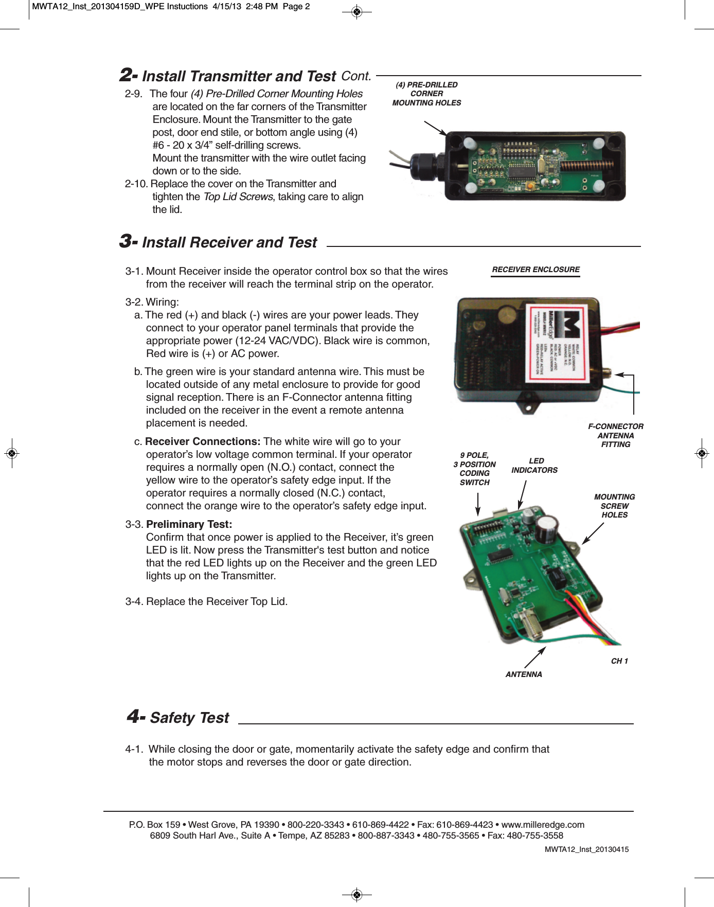 P.O. Box 159 &bull; West Grove, PA 19390 &bull; 800-220-3343 &bull; 610-869-4422 &bull; Fax: 610-869-4423 &bull; www.milleredge.com6809 South Harl Ave., Suite A &bull; Tempe, AZ 85283 &bull; 800-887-3343 &bull; 480-755-3565 &bull; Fax: 480-755-35583- Install Receiver and Test3-1. Mount Receiver inside the operator control box so that the wires from the receiver will reach the terminal strip on the operator.3-2. Wiring:a. The red (+) and black (-) wires are your power leads. They connect to your operator panel terminals that provide the appropriate power (12-24 VAC/VDC). Black wire is common,Red wire is (+) or AC power.b. The green wire is your standard antenna wire. This must be located outside of any metal enclosure to provide for good signal reception. There is an F-Connector antenna fitting included on the receiver in the event a remote antenna placement is needed.c. Receiver Connections: The white wire will go to your operator&rsquo;s low voltage common terminal. If your operator requires a normally open (N.O.) contact, connect the yellow wire to the operator&rsquo;s safety edge input. If the operator requires a normally closed (N.C.) contact, connect the orange wire to the operator&rsquo;s safety edge input.3-3. Preliminary Test:Confirm that once power is applied to the Receiver, it&rsquo;s green LED is lit. Now press the Transmitter's test button and notice that the red LED lights up on the Receiver and the green LED lights up on the Transmitter. 3-4. Replace the Receiver Top Lid. 4- Safety Test4-1.  While closing the door or gate, momentarily activate the safety edge and confirm that the motor stops and reverses the door or gate direction.CH 1ANTENNARECEIVER ENCLOSURE(4) PRE-DRILLEDCORNERMOUNTING HOLESLEDINDICATORSMOUNTING SCREW HOLES2- Install Transmitter and Test Cont.2-9.   The four (4) Pre-Drilled Corner Mounting Holesare located on the far corners of the Transmitter Enclosure. Mount the Transmitter to the gate post, door end stile, or bottom angle using (4)#6 - 20 x 3/4&rdquo; self-drilling screws. Mount the transmitter with the wire outlet facing down or to the side.2-10. Replace the cover on the Transmitter and tighten the Top Lid Screws, taking care to align the lid.MWTA12_Inst_201304159 POLE, 3 POSITIONCODING SWITCHF-CONNECTORANTENNA FITTINGMWTA12_Inst_201304159D_WPE Instuctions  4/15/13  2:48 PM  Page 2
