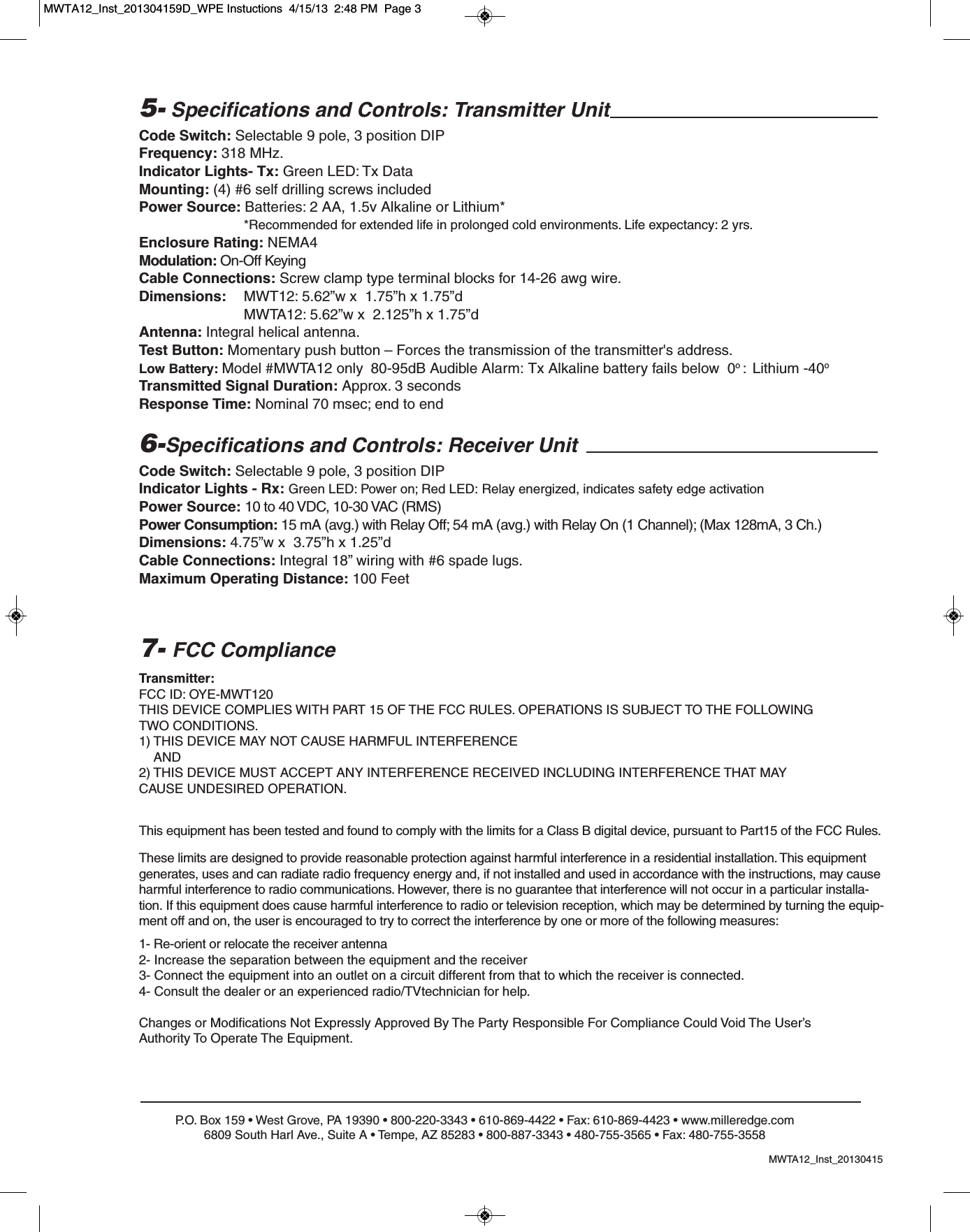 P.O. Box 159 &bull; West Grove, PA 19390 &bull; 800-220-3343 &bull; 610-869-4422 &bull; Fax: 610-869-4423 &bull; www.milleredge.com6809 South Harl Ave., Suite A &bull; Tempe, AZ 85283 &bull; 800-887-3343 &bull; 480-755-3565 &bull; Fax: 480-755-35585- Specifications and Controls: Transmitter UnitCode Switch: Selectable 9 pole, 3 position DIPFrequency: 318 MHz.Indicator Lights- Tx: Green LED: Tx DataMounting: (4) #6 self drilling screws includedPower Source: Batteries: 2 AA, 1.5v Alkaline or Lithium**Recommended for extended life in prolonged cold environments. Life expectancy: 2 yrs.Enclosure Rating: NEMA4Modulation: On-Off KeyingCable Connections: Screw clamp type terminal blocks for 14-26 awg wire.Dimensions:  MWT12: 5.62&rdquo;w x  1.75&rdquo;h x 1.75&rdquo;dMWTA12: 5.62&rdquo;w x  2.125&rdquo;h x 1.75&rdquo;dAntenna: Integral helical antenna.Test Button: Momentary push button &ndash; Forces the transmission of the transmitter's address.Low Battery: Model #MWTA12 only 80-95dB Audible Alarm: Tx Alkaline battery fails below  0o :  Lithium -40oTransmitted Signal Duration: Approx. 3 secondsResponse Time: Nominal 70 msec; end to end6-Specifications and Controls: Receiver UnitCode Switch: Selectable 9 pole, 3 position DIPIndicator Lights - Rx: Green LED: Power on; Red LED: Relay energized, indicates safety edge activationPower Source: 10 to 40 VDC, 10-30 VAC (RMS)Power Consumption: 15 mA (avg.) with Relay Off; 54 mA (avg.) with Relay On (1 Channel); (Max 128mA, 3 Ch.)Dimensions: 4.75&rdquo;w x  3.75&rdquo;h x 1.25&rdquo;dCable Connections: Integral 18&rdquo; wiring with #6 spade lugs.Maximum Operating Distance: 100 FeetTransmitter:FCC ID: OYE-MWT120THIS DEVICE COMPLIES WITH PART 15 OF THE FCC RULES. OPERATIONS IS SUBJECT TO THE FOLLOWINGTWO CONDITIONS.1) THIS DEVICE MAY NOT CAUSE HARMFUL INTERFERENCEAND2) THIS DEVICE MUST ACCEPT ANY INTERFERENCE RECEIVED INCLUDING INTERFERENCE THAT MAYCAUSE UNDESIRED OPERATION.7- FCC ComplianceThis equipment has been tested and found to comply with the limits for a Class B digital device, pursuant to Part15 of the FCC Rules.These limits are designed to provide reasonable protection against harmful interference in a residential installation. This equipmentgenerates, uses and can radiate radio frequency energy and, if not installed and used in accordance with the instructions, may causeharmful interference to radio communications. However, there is no guarantee that interference will not occur in a particular installa-tion. If this equipment does cause harmful interference to radio or television reception, which may be determined by turning the equip-ment off and on, the user is encouraged to try to correct the interference by one or more of the following measures:1- Re-orient or relocate the receiver antenna2- Increase the separation between the equipment and the receiver3- Connect the equipment into an outlet on a circuit different from that to which the receiver is connected.4- Consult the dealer or an experienced radio/TVtechnician for help.Changes or Modifications Not Expressly Approved By The Party Responsible For Compliance Could Void The User&rsquo;sAuthority To Operate The Equipment.MWTA12_Inst_20130415MWTA12_Inst_201304159D_WPE Instuctions  4/15/13  2:48 PM  Page 3