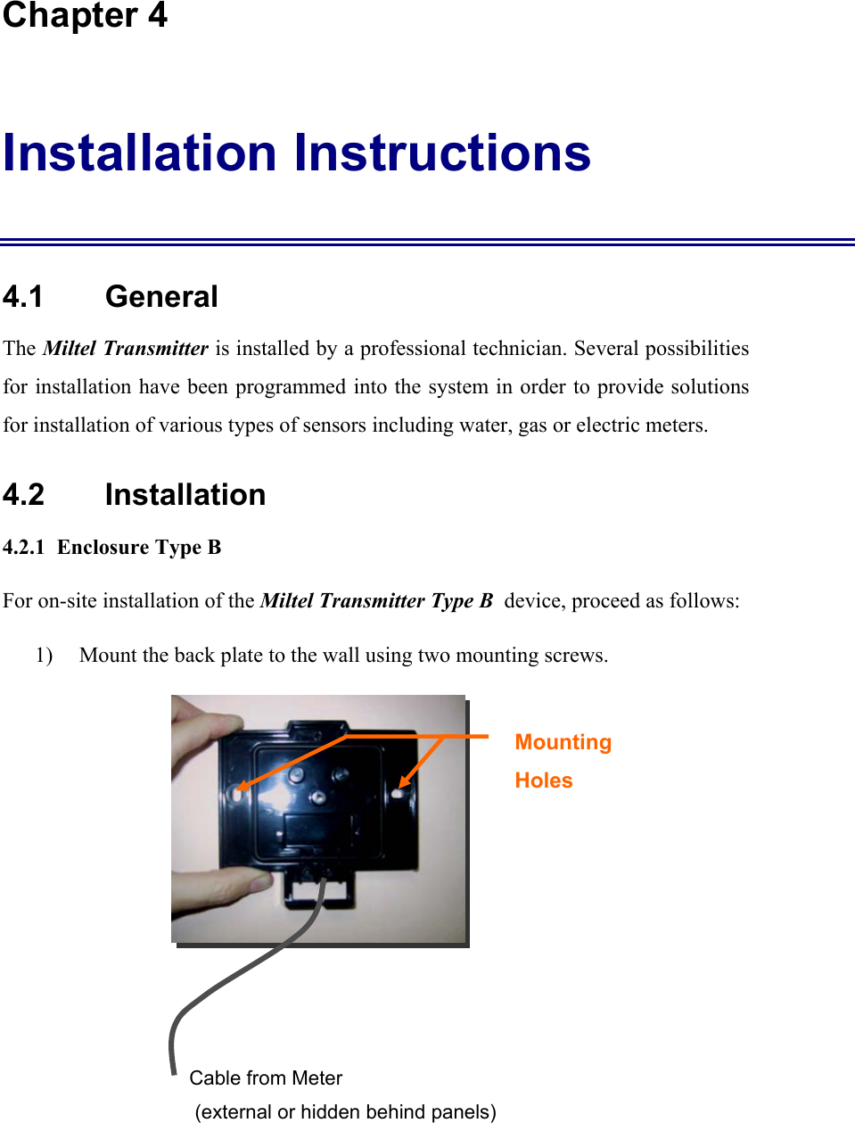 Chapter 4 Installation Instructions 4.1    General The Miltel Transmitter is installed by a professional technician. Several possibilities for installation have been programmed into the system in order to provide solutions for installation of various types of sensors including water, gas or electric meters.   4.2    Installation 4.2.1  Enclosure Type B For on-site installation of the Miltel Transmitter Type B  device, proceed as follows: 1) Mount the back plate to the wall using two mounting screws.      Mounting Holes  Cable from Meter  (external or hidden behind panels) 