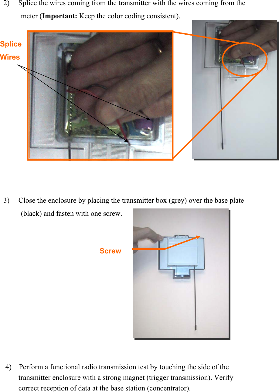  2) Splice the wires coming from the transmitter with the wires coming from the meter (Important: Keep the color coding consistent).          3) Close the enclosure by placing the transmitter box (grey) over the base plate (black) and fasten with one screw.        4)    Perform a functional radio transmission test by touching the side of the transmitter enclosure with a strong magnet (trigger transmission). Verify correct reception of data at the base station (concentrator).     Splice  Wires  Screw 