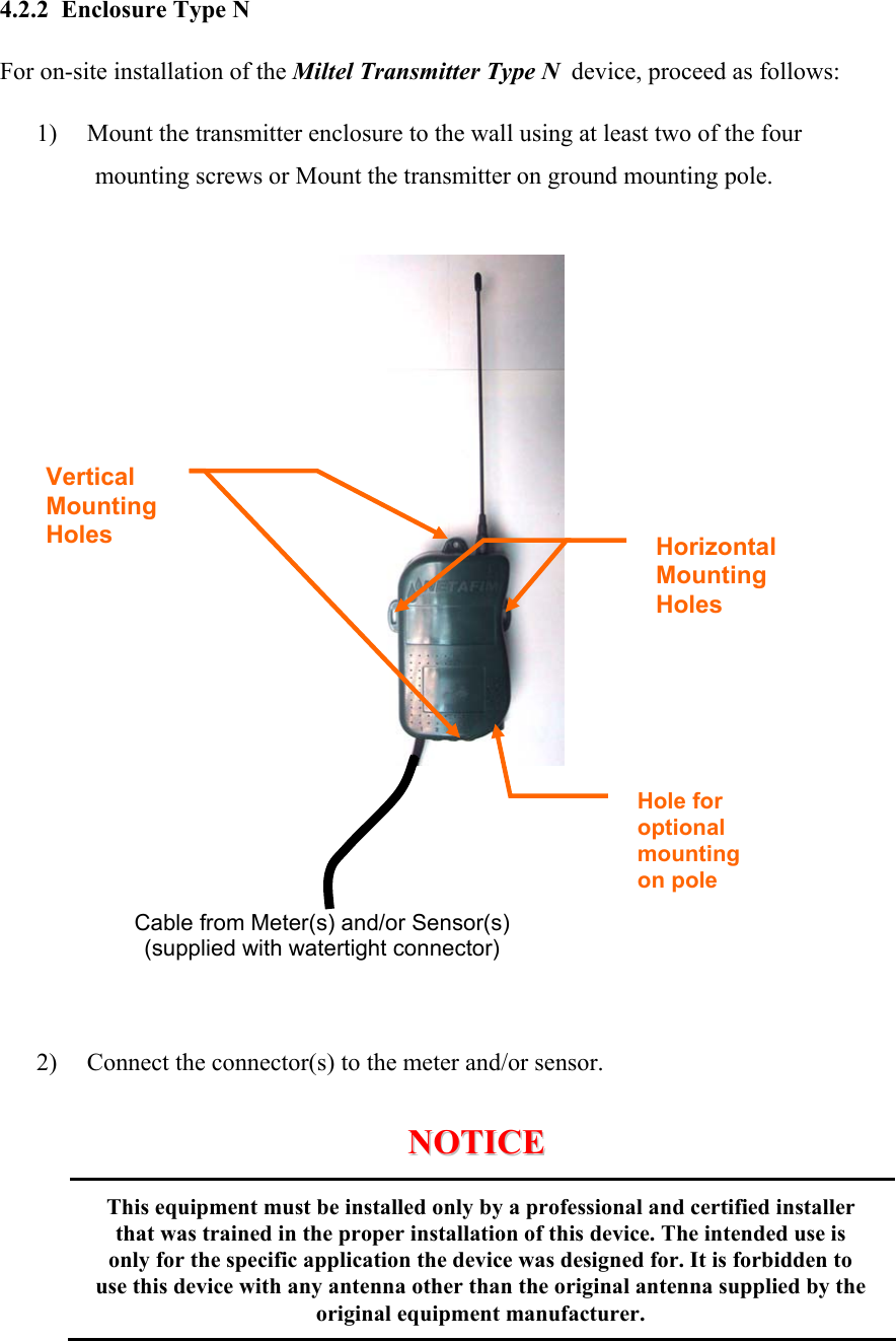  4.2.2  Enclosure Type N For on-site installation of the Miltel Transmitter Type N  device, proceed as follows: 1) Mount the transmitter enclosure to the wall using at least two of the four mounting screws or Mount the transmitter on ground mounting pole.               2) Connect the connector(s) to the meter and/or sensor.                         NNOOTTIICCEE                      This equipment must be installed only by a professional and certified installer that was trained in the proper installation of this device. The intended use is only for the specific application the device was designed for. It is forbidden to use this device with any antenna other than the original antenna supplied by the original equipment manufacturer.   Horizontal Mounting Holes   Vertical Mounting Holes Hole for  optional mounting on pole Cable from Meter(s) and/or Sensor(s) (supplied with watertight connector) 