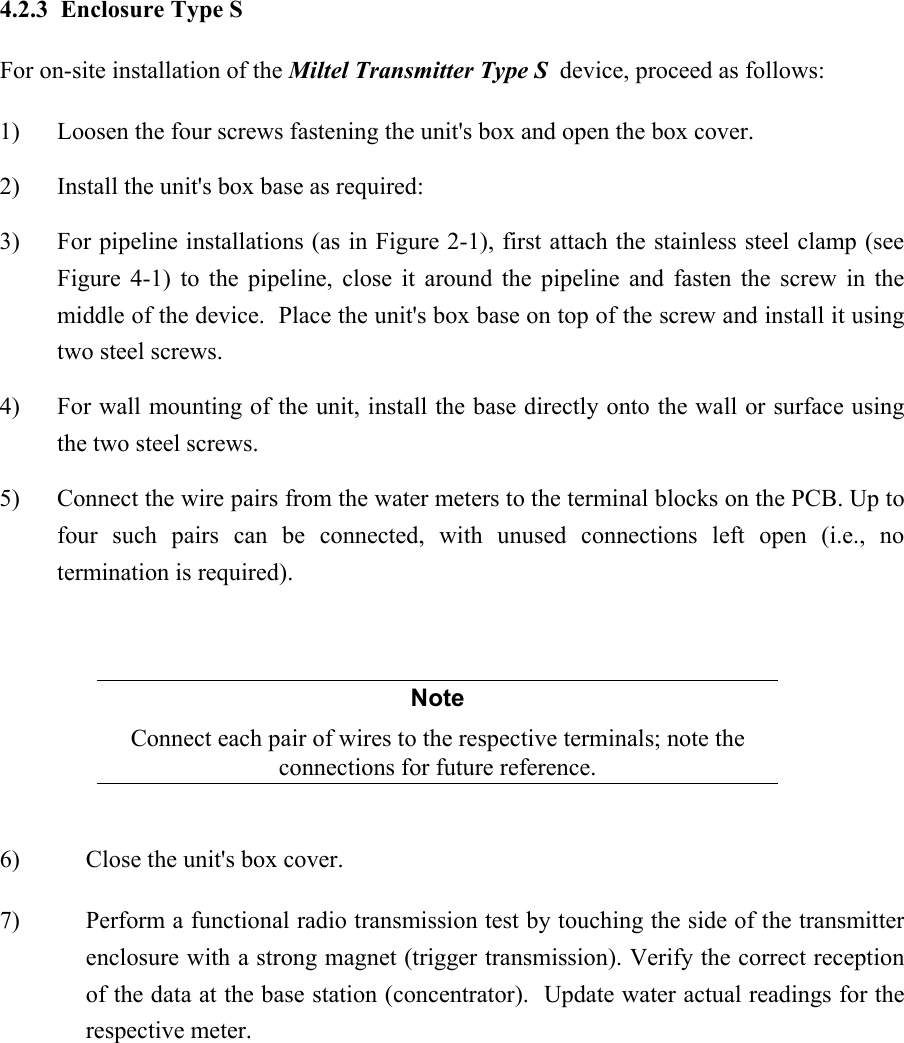  4.2.3  Enclosure Type S For on-site installation of the Miltel Transmitter Type S  device, proceed as follows: 1)  Loosen the four screws fastening the unit's box and open the box cover. 2)  Install the unit's box base as required: 3)  For pipeline installations (as in Figure 2-1), first attach the stainless steel clamp (see Figure 4-1) to the pipeline, close it around the pipeline and fasten the screw in the middle of the device.  Place the unit's box base on top of the screw and install it using two steel screws. 4)  For wall mounting of the unit, install the base directly onto the wall or surface using the two steel screws. 5)  Connect the wire pairs from the water meters to the terminal blocks on the PCB. Up to four such pairs can be connected, with unused connections left open (i.e., no termination is required).  Note Connect each pair of wires to the respective terminals; note the connections for future reference.  6)  Close the unit's box cover. 7)  Perform a functional radio transmission test by touching the side of the transmitter enclosure with a strong magnet (trigger transmission). Verify the correct reception of the data at the base station (concentrator).  Update water actual readings for the respective meter. 