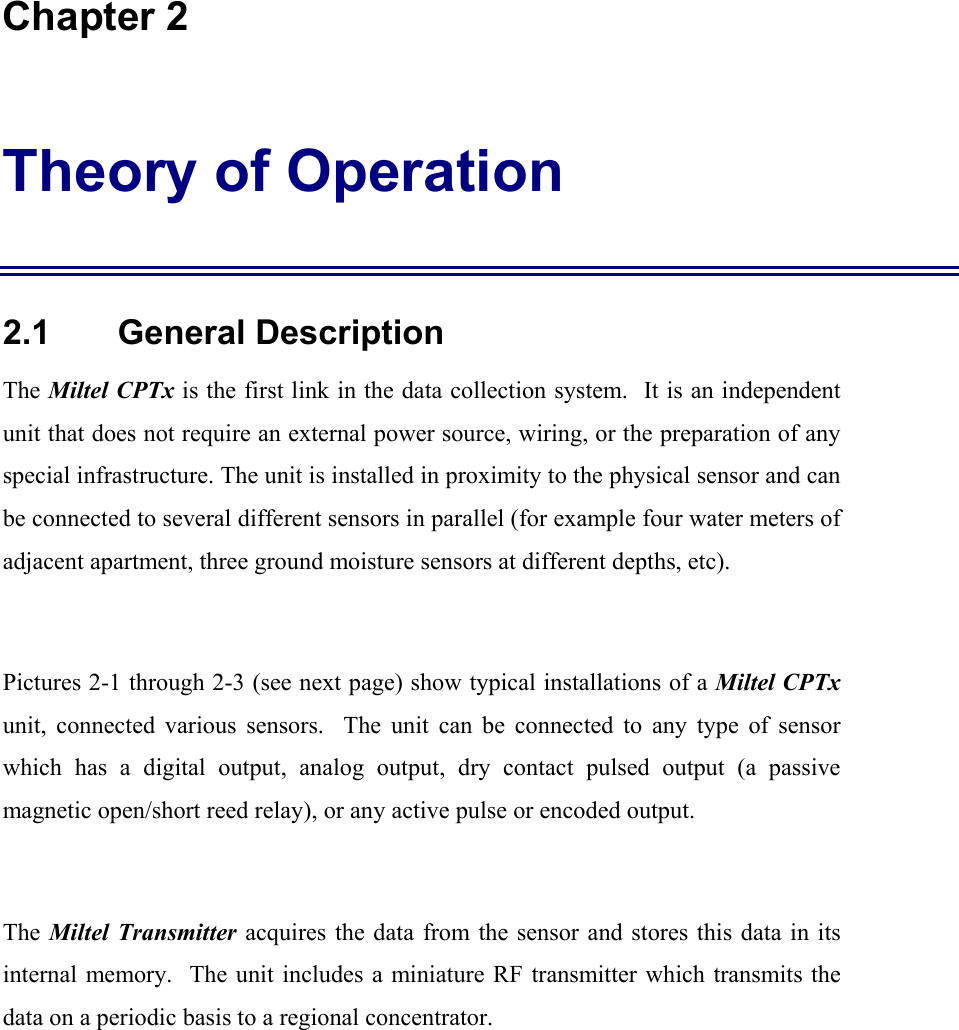  Chapter 2 Theory of Operation 2.1    General Description The Miltel CPTx is the first link in the data collection system.  It is an independent unit that does not require an external power source, wiring, or the preparation of any special infrastructure. The unit is installed in proximity to the physical sensor and can be connected to several different sensors in parallel (for example four water meters of adjacent apartment, three ground moisture sensors at different depths, etc).  Pictures 2-1 through 2-3 (see next page) show typical installations of a Miltel CPTx unit, connected various sensors.  The unit can be connected to any type of sensor which has a digital output, analog output, dry contact pulsed output (a passive magnetic open/short reed relay), or any active pulse or encoded output.  The Miltel Transmitter acquires the data from the sensor and stores this data in its internal memory.  The unit includes a miniature RF transmitter which transmits the data on a periodic basis to a regional concentrator.  