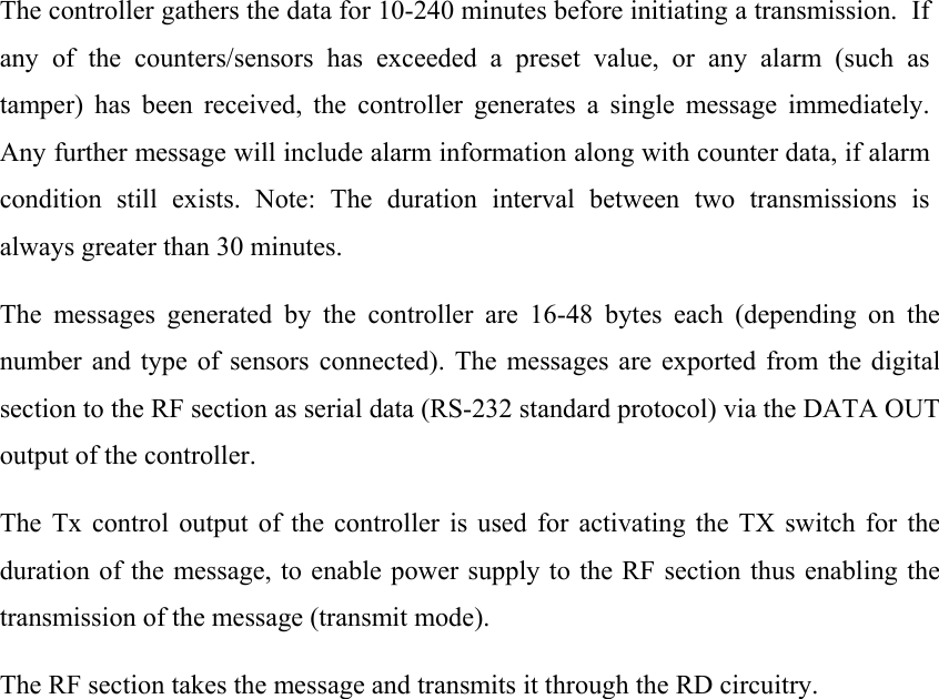 The controller gathers the data for 10-240 minutes before initiating a transmission.  If any of the counters/sensors has exceeded a preset value, or any alarm (such as tamper) has been received, the controller generates a single message immediately.  Any further message will include alarm information along with counter data, if alarm condition still exists. Note: The duration interval between two transmissions is always greater than 30 minutes.  The messages generated by the controller are 16-48 bytes each (depending on the number and type of sensors connected). The messages are exported from the digital section to the RF section as serial data (RS-232 standard protocol) via the DATA OUT output of the controller. The Tx control output of the controller is used for activating the TX switch for the duration of the message, to enable power supply to the RF section thus enabling the transmission of the message (transmit mode). The RF section takes the message and transmits it through the RD circuitry.   