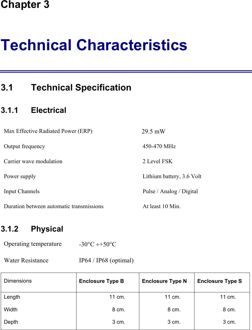 Chapter 3 Technical Characteristics 3.1 Technical Specification 3.1.1    Electrical Max Effective Radiated Power (ERP)          29.5 mW                                   Output frequency  450-470 MHz Carrier wave modulation  2 Level FSK Power supply   Lithium battery, 3.6 Volt Input Channels  Pulse / Analog / Digital  Duration between automatic transmissions  At least 10 Min. 3.1.2   Physical Operating temperature  -30&deg;C &divide;+50&deg;C  Water Resistance  IP64 / IP68 (optimal) Dimensions  Enclosure Type B  Enclosure Type N  Enclosure Type S Length  11 cm.  11 cm.  11 cm. Width  8 cm.  8 cm.  8 cm. Depth  3 cm.  3 cm.  3 cm. 