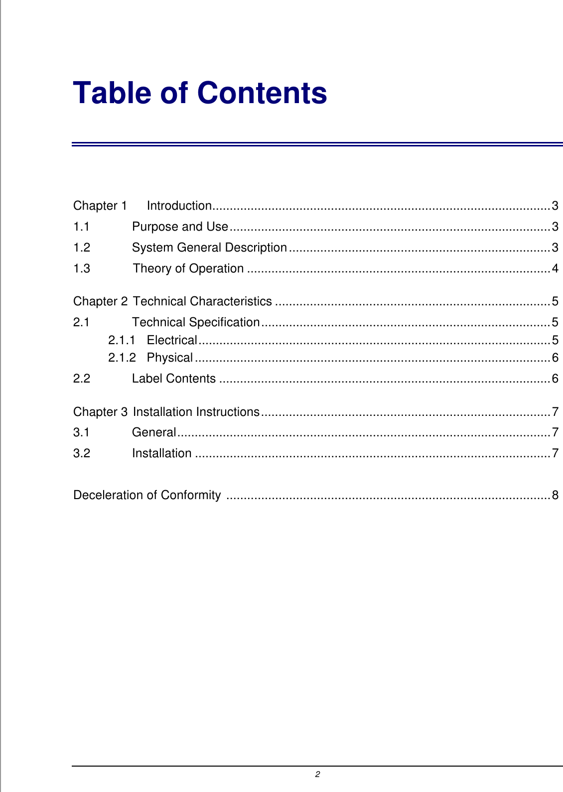 2 Table of Contents  Chapter 1 Introduction.................................................................................................3 1.1    Purpose and Use............................................................................................3 1.2    System General Description...........................................................................3 1.3    Theory of Operation .......................................................................................4 Chapter 2 Technical Characteristics ...............................................................................5 2.1    Technical Specification...................................................................................5 2.1.1   Electrical.....................................................................................................5 2.1.2   Physical......................................................................................................6 2.2    Label Contents ...............................................................................................6 Chapter 3 Installation Instructions...................................................................................7 3.1    General...........................................................................................................7 3.2    Installation ......................................................................................................7  Deceleration of Conformity .............................................................................................8 