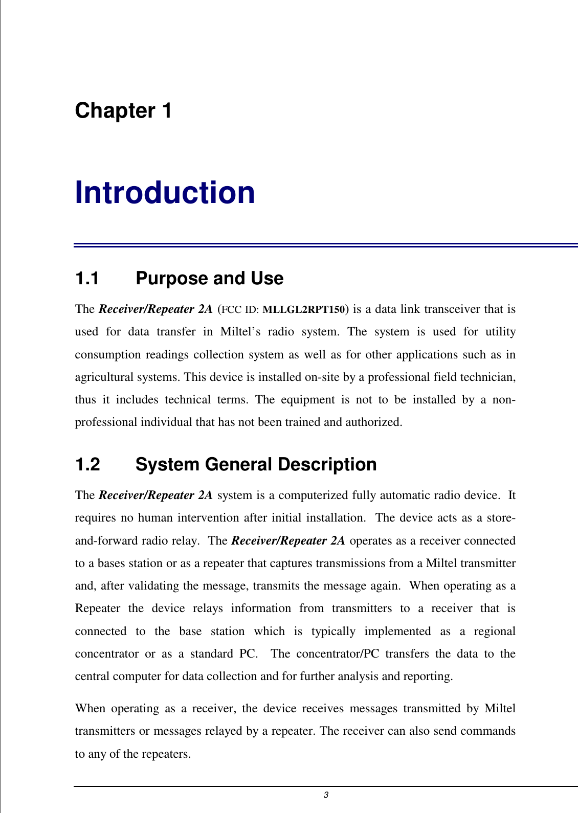 3  Chapter 1 Introduction 1.1    Purpose and Use The Receiver/Repeater 2A (FCC ID: MLLGL2RPT150) is a data link transceiver that is used for data transfer in Miltel&rsquo;s radio system. The system is used for utility consumption readings collection system as well as for other applications such as in agricultural systems. This device is installed on-site by a professional field technician, thus it includes technical terms. The equipment is not to be installed by a non-professional individual that has not been trained and authorized.   1.2    System General Description The Receiver/Repeater 2A system is a computerized fully automatic radio device.  It requires no human intervention after initial installation.  The device acts as a store-and-forward radio relay.  The Receiver/Repeater 2A operates as a receiver connected to a bases station or as a repeater that captures transmissions from a Miltel transmitter and, after validating the message, transmits the message again.  When operating as a Repeater the device relays information from transmitters to a receiver that is connected to the base station which is typically implemented as a regional concentrator or as a standard PC.  The concentrator/PC transfers the data to the central computer for data collection and for further analysis and reporting. When operating as a receiver, the device receives messages transmitted by Miltel transmitters or messages relayed by a repeater. The receiver can also send commands to any of the repeaters.   
