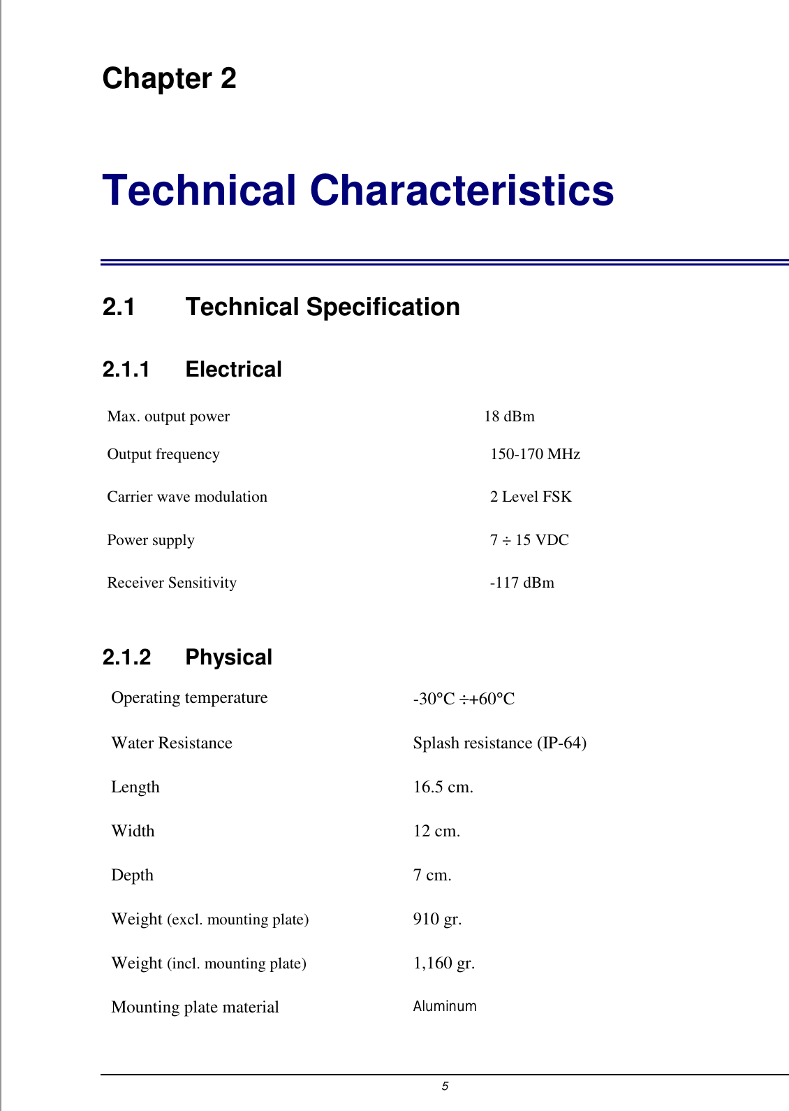 5 Chapter 2 Technical Characteristics 2.1 Technical Specification 2.1.1    Electrical Max. output power   18 dBm  Output frequency  150-170 MHz Carrier wave modulation  2 Level FSK Power supply   7 &divide; 15 VDC Receiver Sensitivity  -117 dBm 2.1.2   Physical Operating temperature  -30&deg;C &divide;+60&deg;C  Water Resistance  Splash resistance (IP-64) Length 16.5 cm. Width 12 cm. Depth 7 cm. Weight (excl. mounting plate) 910 gr. Weight (incl. mounting plate) 1,160 gr. Mounting plate material Aluminum 