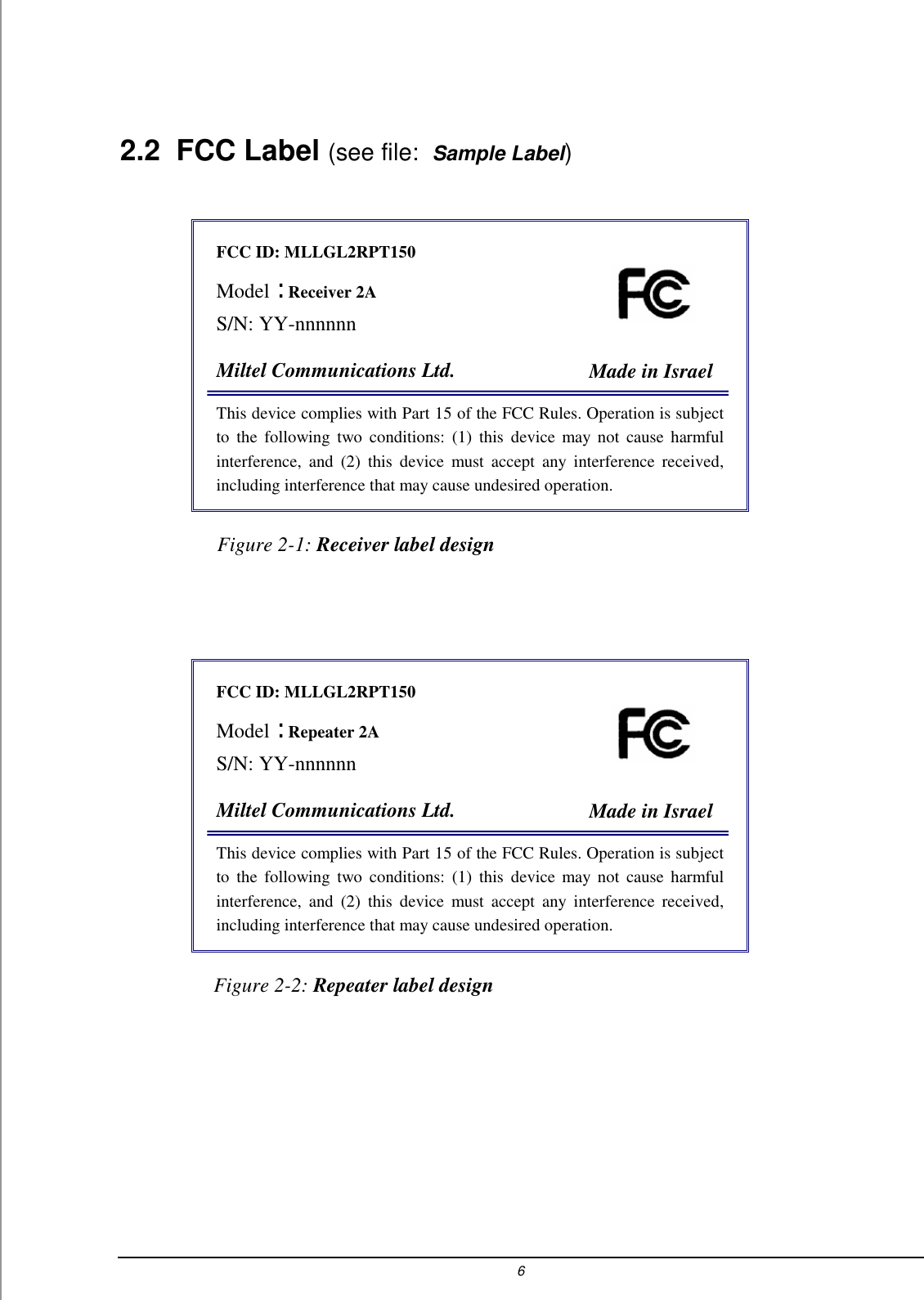 6   2.2 FCC Label (see file:  Sample Label)  FCC ID: MLLGL2RPT150  Model :  Receiver 2A S/N: YY-nnnnnn           Miltel Communications Ltd.  Made in Israel This device complies with Part 15 of the FCC Rules. Operation is subject to the following two conditions: (1) this device may not cause harmful interference, and (2) this device must accept any interference received, including interference that may cause undesired operation.                    Figure 2-1: Receiver label design FCC ID: MLLGL2RPT150  Model :  Repeater 2A S/N: YY-nnnnnn           Miltel Communications Ltd.  Made in Israel This device complies with Part 15 of the FCC Rules. Operation is subject to the following two conditions: (1) this device may not cause harmful interference, and (2) this device must accept any interference received, including interference that may cause undesired operation.             Figure 2-2: Repeater label design  