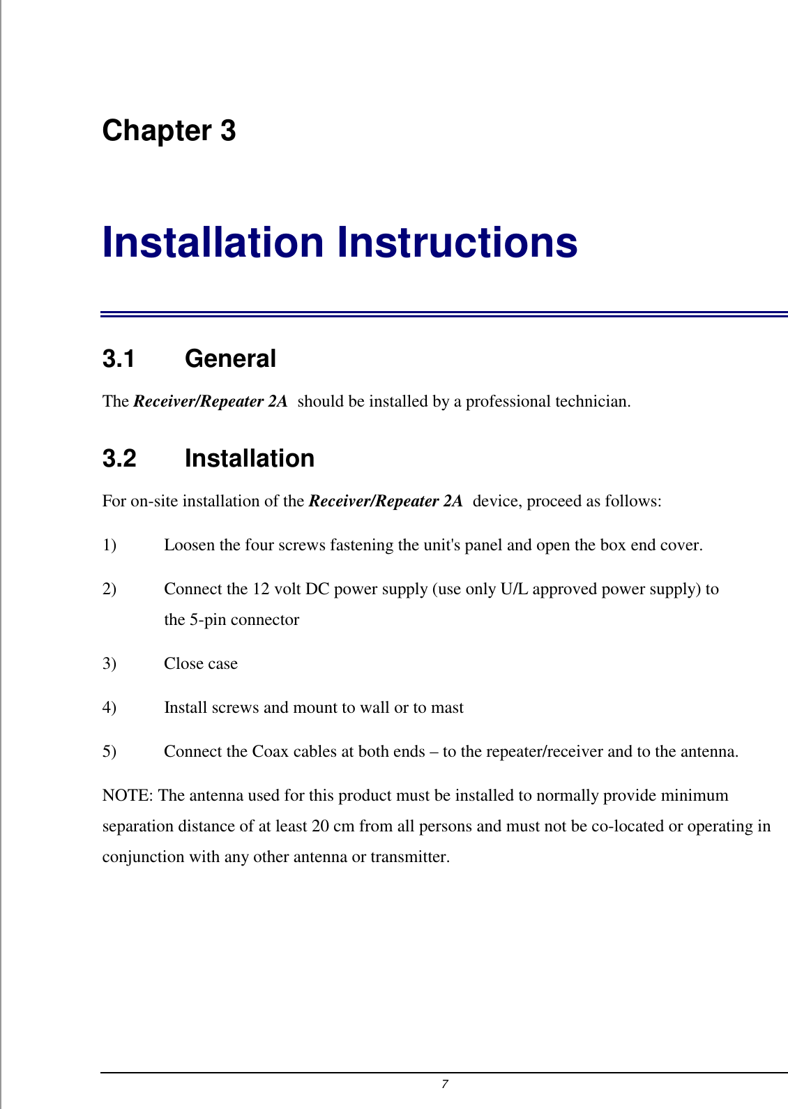 7 Chapter 3 Installation Instructions 3.1    General The Receiver/Repeater 2A  should be installed by a professional technician.  3.2    Installation For on-site installation of the Receiver/Repeater 2A  device, proceed as follows: 1)  Loosen the four screws fastening the unit's panel and open the box end cover. 2)  Connect the 12 volt DC power supply (use only U/L approved power supply) to the 5-pin connector 3) Close case 4)  Install screws and mount to wall or to mast 5)  Connect the Coax cables at both ends &ndash; to the repeater/receiver and to the antenna. NOTE: The antenna used for this product must be installed to normally provide minimum separation distance of at least 20 cm from all persons and must not be co-located or operating in conjunction with any other antenna or transmitter.  