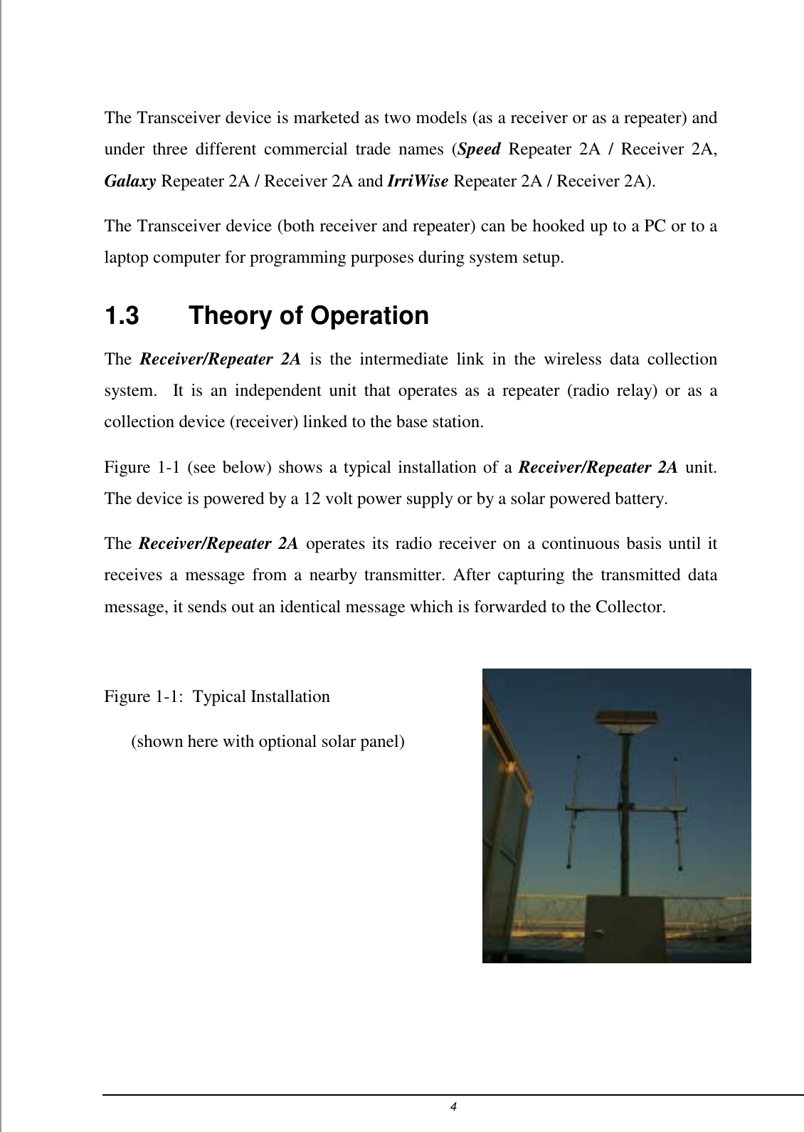 4  The Transceiver device is marketed as two models (as a receiver or as a repeater) and under three different commercial trade names (Speed Repeater 2A / Receiver 2A, Galaxy Repeater 2A / Receiver 2A and IrriWise Repeater 2A / Receiver 2A).  The Transceiver device (both receiver and repeater) can be hooked up to a PC or to a laptop computer for programming purposes during system setup.  1.3    Theory of Operation The  Receiver/Repeater 2A is the intermediate link in the wireless data collection system.  It is an independent unit that operates as a repeater (radio relay) or as a collection device (receiver) linked to the base station.  Figure 1-1 (see below) shows a typical installation of a Receiver/Repeater 2A unit. The device is powered by a 12 volt power supply or by a solar powered battery. The Receiver/Repeater 2A operates its radio receiver on a continuous basis until it receives a message from a nearby transmitter. After capturing the transmitted data message, it sends out an identical message which is forwarded to the Collector.  Figure 1-1:  Typical Installation       (shown here with optional solar panel)       