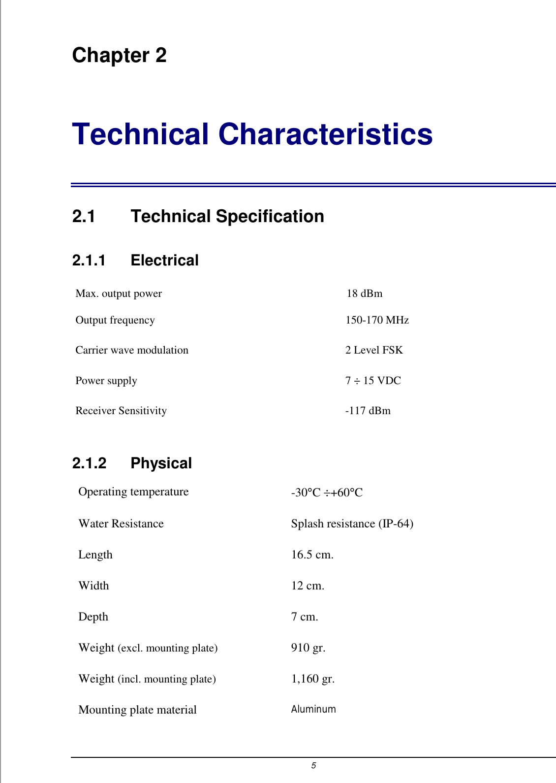 5 Chapter 2 Technical Characteristics 2.1 Technical Specification 2.1.1    Electrical Max. output power     18 dBm  Output frequency  150-170 MHz Carrier wave modulation  2 Level FSK Power supply   7 &divide; 15 VDC Receiver Sensitivity  -117 dBm 2.1.2   Physical Operating temperature  -30&deg;C &divide;+60&deg;C  Water Resistance  Splash resistance (IP-64) Length 16.5 cm. Width 12 cm. Depth 7 cm. Weight (excl. mounting plate) 910 gr. Weight (incl. mounting plate) 1,160 gr. Mounting plate material Aluminum 