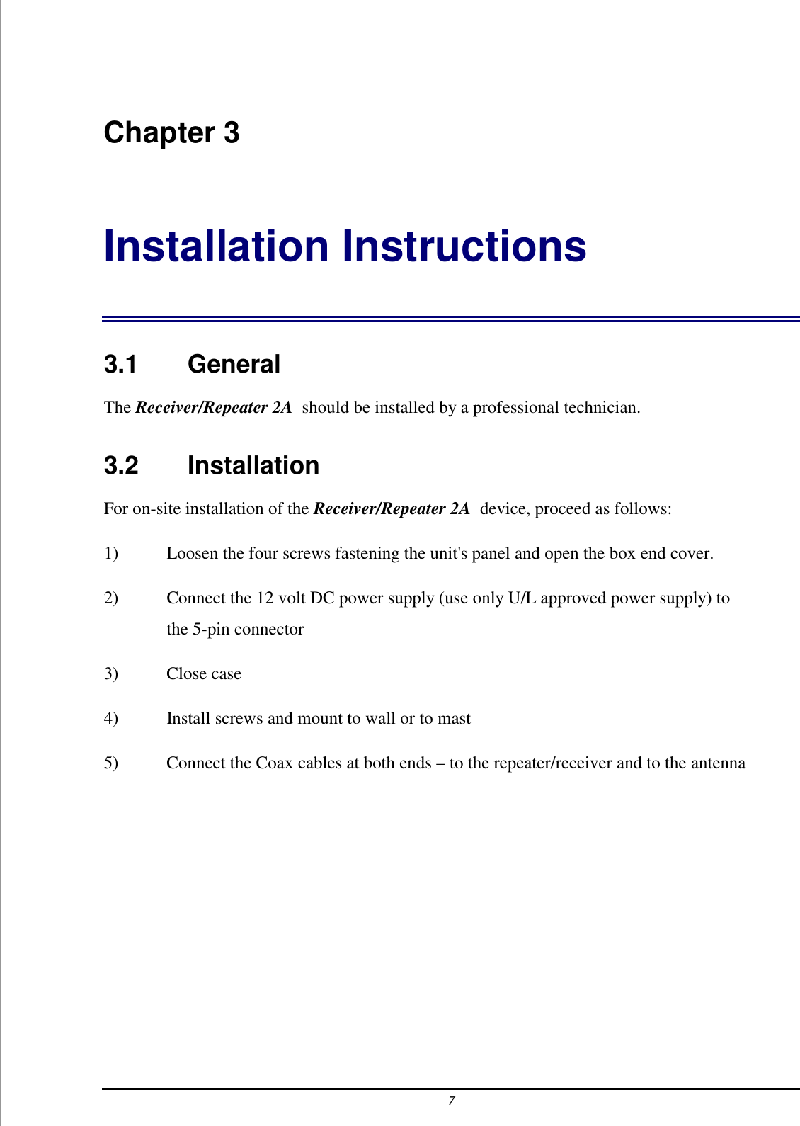 7 Chapter 3 Installation Instructions 3.1    General The Receiver/Repeater 2A  should be installed by a professional technician.  3.2    Installation For on-site installation of the Receiver/Repeater 2A  device, proceed as follows: 1)  Loosen the four screws fastening the unit's panel and open the box end cover. 2)  Connect the 12 volt DC power supply (use only U/L approved power supply) to the 5-pin connector 3) Close case 4)  Install screws and mount to wall or to mast 5)  Connect the Coax cables at both ends &ndash; to the repeater/receiver and to the antenna 