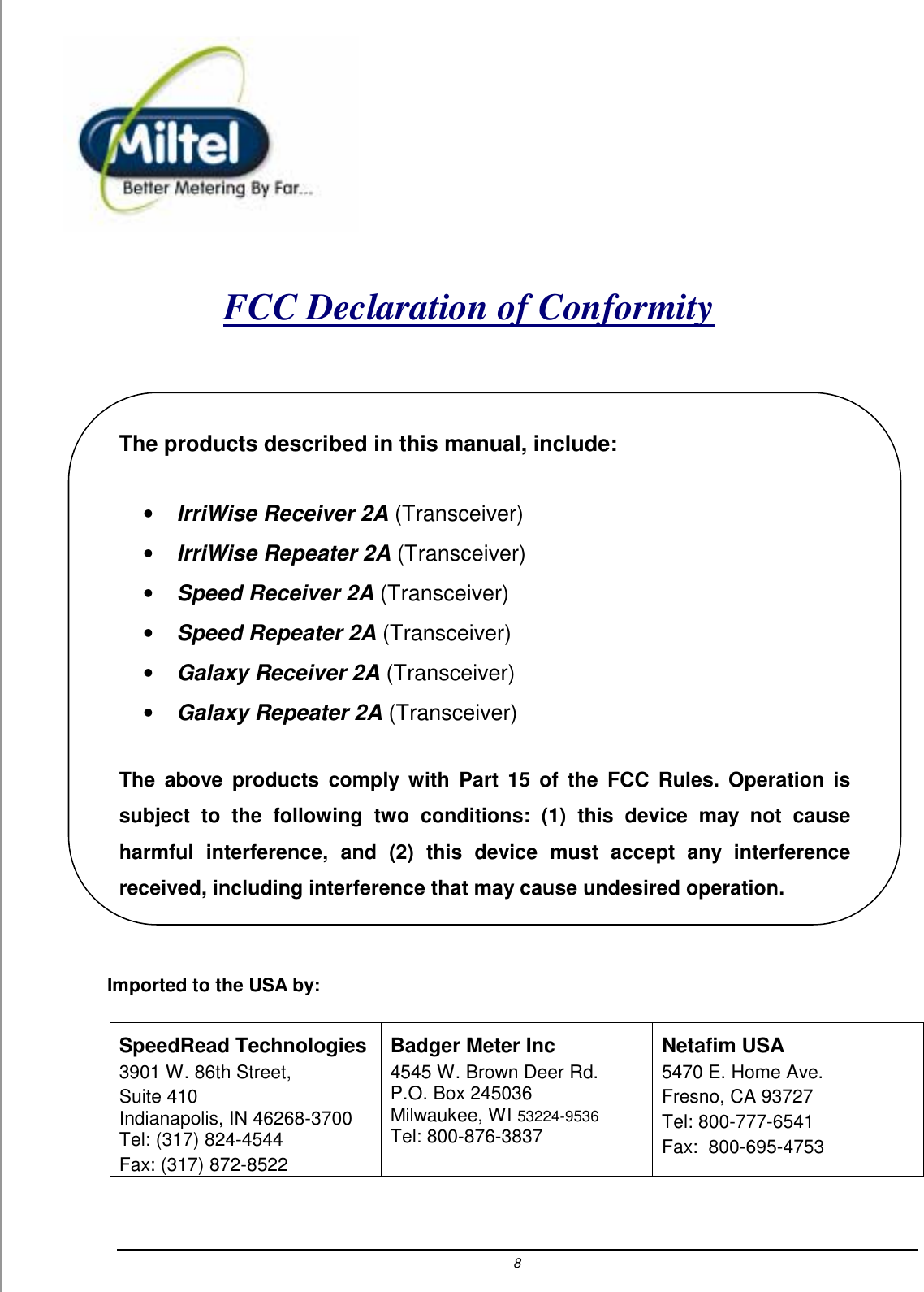8    FCC Declaration of Conformity   The products described in this manual, include: &bull; IrriWise Receiver 2A (Transceiver) &bull; IrriWise Repeater 2A (Transceiver) &bull; Speed Receiver 2A (Transceiver) &bull; Speed Repeater 2A (Transceiver) &bull; Galaxy Receiver 2A (Transceiver) &bull; Galaxy Repeater 2A (Transceiver)  The above products comply with Part 15 of the FCC Rules. Operation is subject to the following two conditions: (1) this device may not cause harmful interference, and (2) this device must accept any interference received, including interference that may cause undesired operation.  Imported to the USA by: SpeedRead Technologies 3901 W. 86th Street,  Suite 410 Indianapolis, IN 46268-3700 Tel: (317) 824-4544 Fax: (317) 872-8522 Badger Meter Inc 4545 W. Brown Deer Rd. P.O. Box 245036 Milwaukee, WI 53224-9536 Tel: 800-876-3837 Netafim USA  5470 E. Home Ave. Fresno, CA 93727 Tel: 800-777-6541 Fax:  800-695-4753   