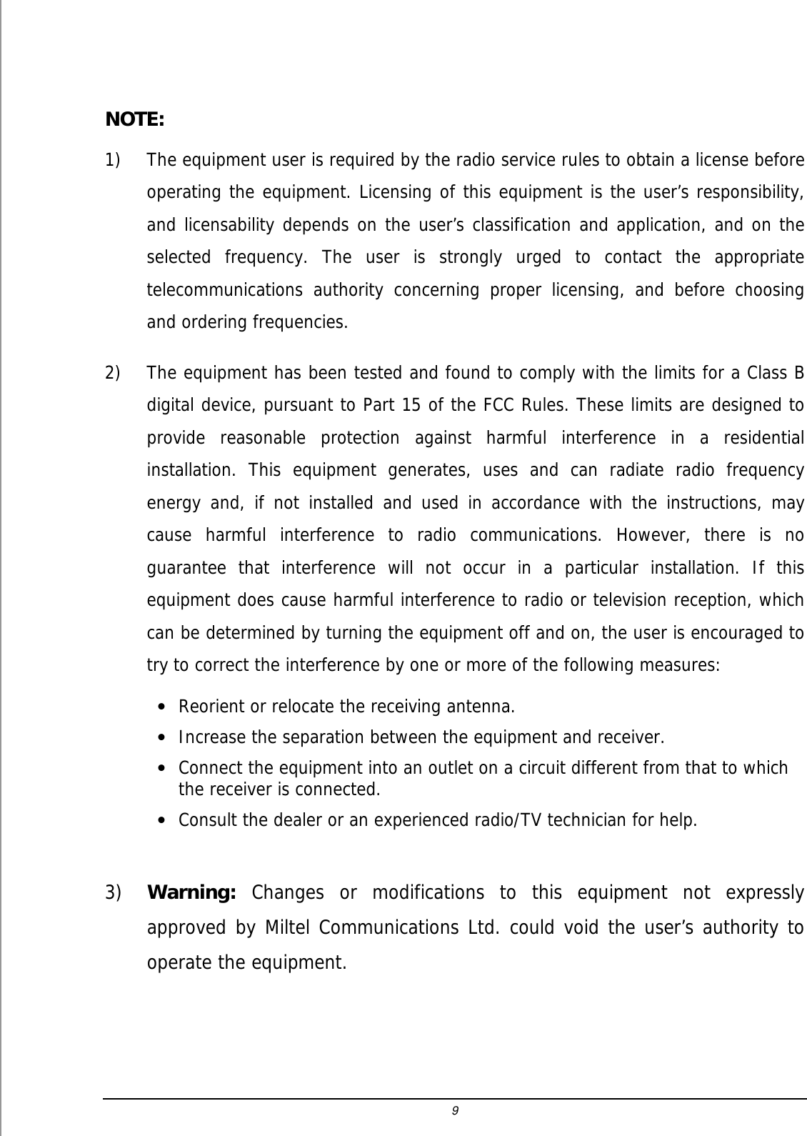 9  NOTE:  1) The equipment user is required by the radio service rules to obtain a license before operating the equipment. Licensing of this equipment is the user&rsquo;s responsibility, and licensability depends on the user&rsquo;s classification and application, and on the selected frequency. The user is strongly urged to contact the appropriate telecommunications authority concerning proper licensing, and before choosing and ordering frequencies. 2) The equipment has been tested and found to comply with the limits for a Class B digital device, pursuant to Part 15 of the FCC Rules. These limits are designed to provide reasonable protection against harmful interference in a residential installation. This equipment generates, uses and can radiate radio frequency energy and, if not installed and used in accordance with the instructions, may cause harmful interference to radio communications. However, there is no guarantee that interference will not occur in a particular installation. If this equipment does cause harmful interference to radio or television reception, which can be determined by turning the equipment off and on, the user is encouraged to try to correct the interference by one or more of the following measures: &bull; Reorient or relocate the receiving antenna. &bull; Increase the separation between the equipment and receiver. &bull; Connect the equipment into an outlet on a circuit different from that to which the receiver is connected. &bull; Consult the dealer or an experienced radio/TV technician for help.  3) Warning: Changes or modifications to this equipment not expressly approved by Miltel Communications Ltd. could void the user&rsquo;s authority to operate the equipment.  