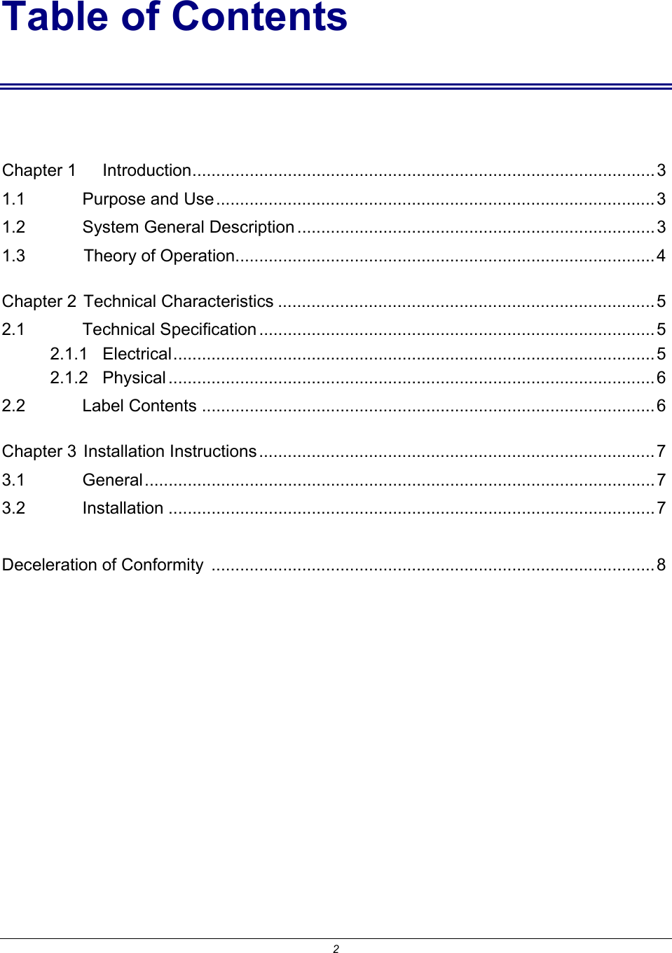 2 Table of Contents  Chapter 1 Introduction.................................................................................................3 1.1    Purpose and Use............................................................................................3 1.2    System General Description ...........................................................................3 1.3    Theory of Operation........................................................................................4 Chapter 2  Technical Characteristics ...............................................................................5 2.1    Technical Specification ...................................................................................5 2.1.1   Electrical.....................................................................................................5 2.1.2   Physical ......................................................................................................6 2.2    Label Contents ...............................................................................................6 Chapter 3  Installation Instructions ...................................................................................7 3.1    General........................................................................................................... 7 3.2    Installation ......................................................................................................7  Deceleration of Conformity  ............................................................................................. 8 