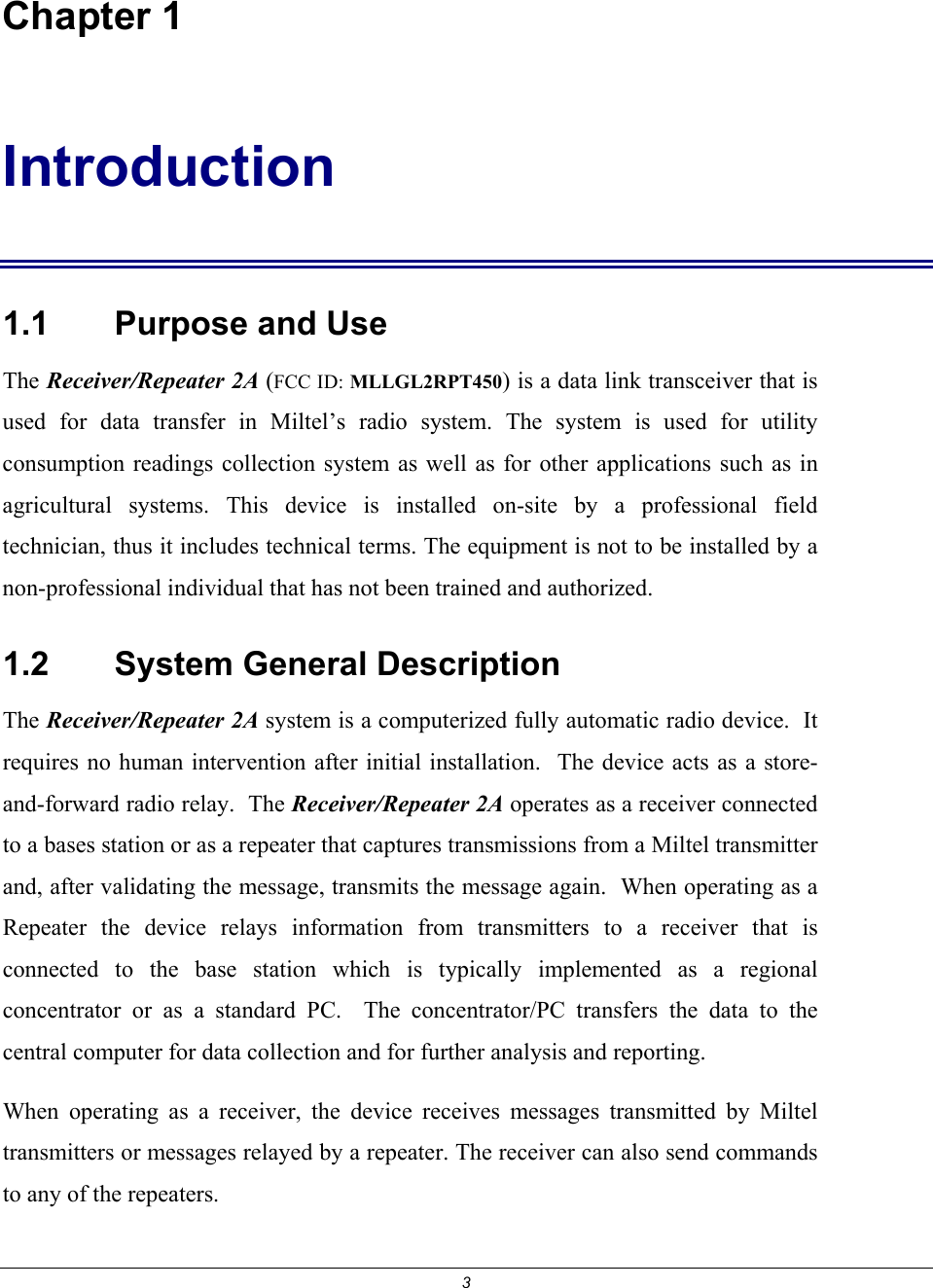 3  Chapter 1 Introduction 1.1    Purpose and Use The Receiver/Repeater 2A (FCC ID: MLLGL2RPT450) is a data link transceiver that is used for data transfer in Miltel&rsquo;s radio system. The system is used for utility consumption readings collection system as well as for other applications such as in agricultural systems. This device is installed on-site by a professional field technician, thus it includes technical terms. The equipment is not to be installed by a non-professional individual that has not been trained and authorized.   1.2    System General Description The Receiver/Repeater 2A system is a computerized fully automatic radio device.  It requires no human intervention after initial installation.  The device acts as a store-and-forward radio relay.  The Receiver/Repeater 2A operates as a receiver connected to a bases station or as a repeater that captures transmissions from a Miltel transmitter and, after validating the message, transmits the message again.  When operating as a Repeater the device relays information from transmitters to a receiver that is connected to the base station which is typically implemented as a regional concentrator or as a standard PC.  The concentrator/PC transfers the data to the central computer for data collection and for further analysis and reporting. When operating as a receiver, the device receives messages transmitted by Miltel transmitters or messages relayed by a repeater. The receiver can also send commands to any of the repeaters.   
