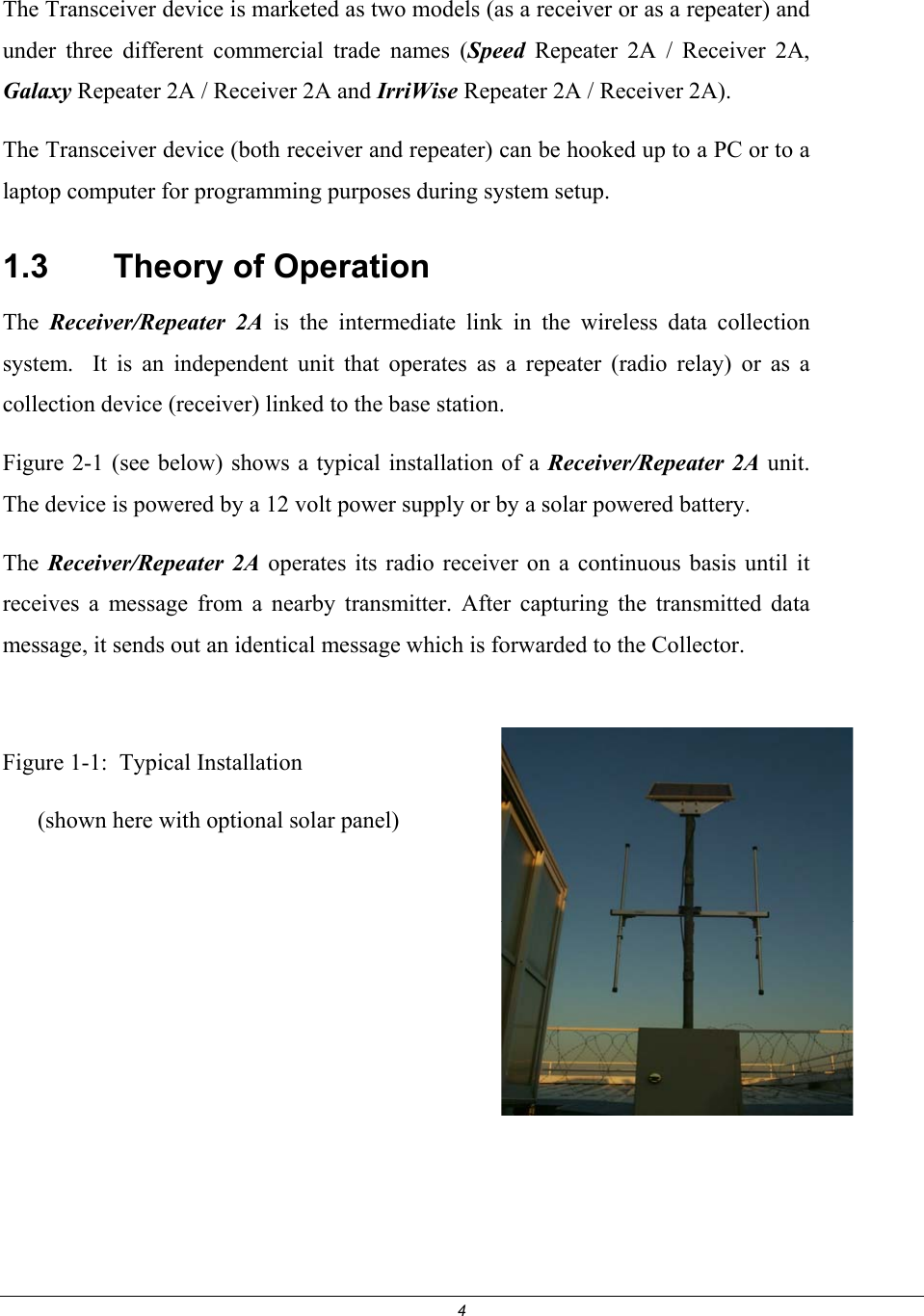 4  The Transceiver device is marketed as two models (as a receiver or as a repeater) and under three different commercial trade names (Speed Repeater 2A / Receiver 2A, Galaxy Repeater 2A / Receiver 2A and IrriWise Repeater 2A / Receiver 2A).  The Transceiver device (both receiver and repeater) can be hooked up to a PC or to a laptop computer for programming purposes during system setup.  1.3    Theory of Operation The  Receiver/Repeater 2A is the intermediate link in the wireless data collection system.  It is an independent unit that operates as a repeater (radio relay) or as a collection device (receiver) linked to the base station.  Figure 2-1 (see below) shows a typical installation of a Receiver/Repeater 2A unit. The device is powered by a 12 volt power supply or by a solar powered battery. The  Receiver/Repeater 2A operates its radio receiver on a continuous basis until it receives a message from a nearby transmitter. After capturing the transmitted data message, it sends out an identical message which is forwarded to the Collector.  Figure 1-1:  Typical Installation       (shown here with optional solar panel)       