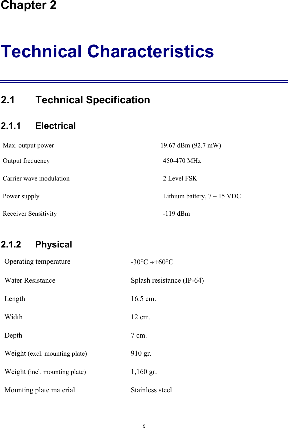 5 Chapter 2 Technical Characteristics 2.1 Technical Specification 2.1.1    Electrical Max. output power   19.67 dBm (92.7 mW) Output frequency  450-470 MHz Carrier wave modulation  2 Level FSK Power supply   Lithium battery, 7 &ndash; 15 VDC Receiver Sensitivity  -119 dBm 2.1.2   Physical Operating temperature  -30&deg;C &divide;+60&deg;C  Water Resistance  Splash resistance (IP-64) Length 16.5 cm. Width 12 cm. Depth 7 cm. Weight (excl. mounting plate) 910 gr. Weight (incl. mounting plate) 1,160 gr. Mounting plate material  Stainless steel 
