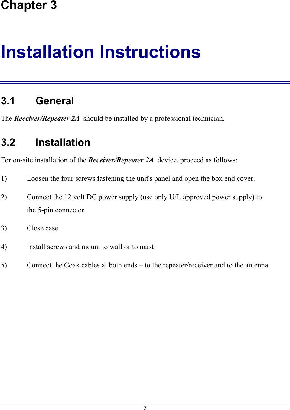 7 Chapter 3 Installation Instructions 3.1    General The Receiver/Repeater 2A  should be installed by a professional technician.  3.2    Installation For on-site installation of the Receiver/Repeater 2A  device, proceed as follows: 1)  Loosen the four screws fastening the unit's panel and open the box end cover. 2)  Connect the 12 volt DC power supply (use only U/L approved power supply) to the 5-pin connector 3) Close case 4)  Install screws and mount to wall or to mast 5)  Connect the Coax cables at both ends &ndash; to the repeater/receiver and to the antenna 