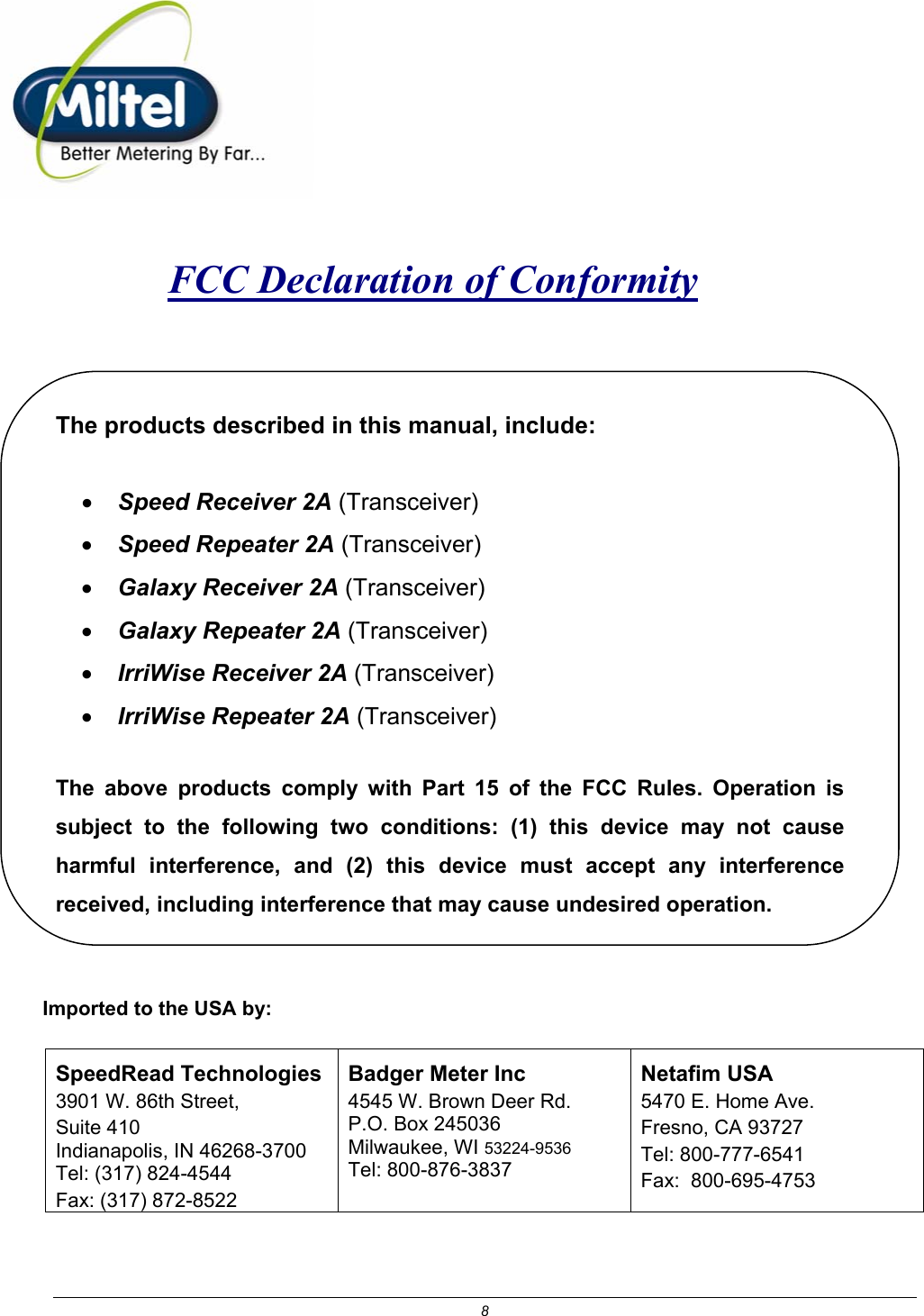 8    FCC Declaration of Conformity   The products described in this manual, include: &bull; Speed Receiver 2A (Transceiver) &bull; Speed Repeater 2A (Transceiver) &bull; Galaxy Receiver 2A (Transceiver) &bull; Galaxy Repeater 2A (Transceiver) &bull; IrriWise Receiver 2A (Transceiver) &bull; IrriWise Repeater 2A (Transceiver)  The above products comply with Part 15 of the FCC Rules. Operation is subject to the following two conditions: (1) this device may not cause harmful interference, and (2) this device must accept any interference received, including interference that may cause undesired operation.  Imported to the USA by: SpeedRead Technologies 3901 W. 86th Street,  Suite 410 Indianapolis, IN 46268-3700 Tel: (317) 824-4544 Fax: (317) 872-8522 Badger Meter Inc 4545 W. Brown Deer Rd. P.O. Box 245036 Milwaukee, WI 53224-9536 Tel: 800-876-3837 Netafim USA  5470 E. Home Ave. Fresno, CA 93727 Tel: 800-777-6541 Fax:  800-695-4753   