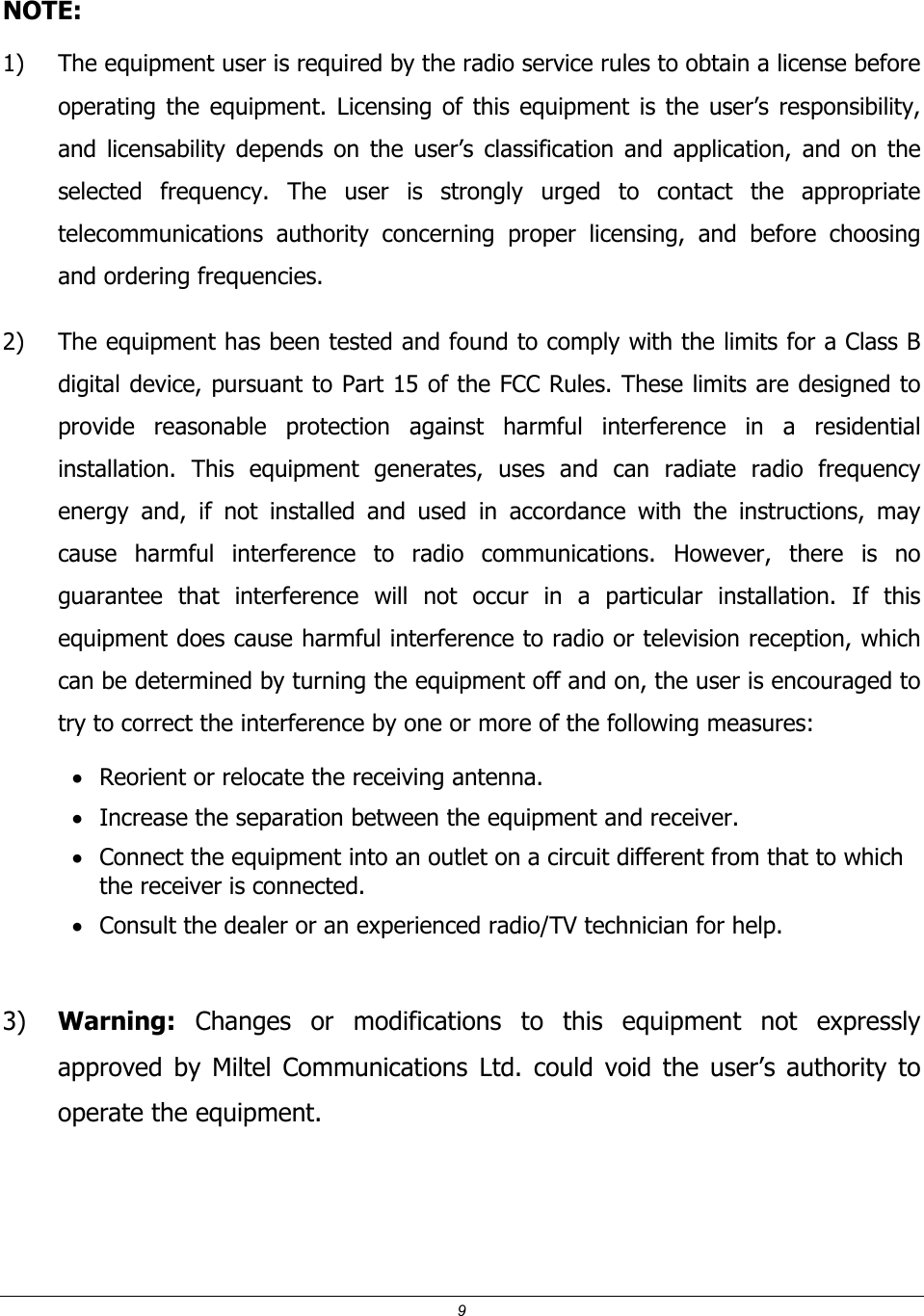 9  NOTE:  1) The equipment user is required by the radio service rules to obtain a license before operating the equipment. Licensing of this equipment is the user&rsquo;s responsibility, and licensability depends on the user&rsquo;s classification and application, and on the selected frequency. The user is strongly urged to contact the appropriate telecommunications authority concerning proper licensing, and before choosing and ordering frequencies. 2) The equipment has been tested and found to comply with the limits for a Class B digital device, pursuant to Part 15 of the FCC Rules. These limits are designed to provide reasonable protection against harmful interference in a residential installation. This equipment generates, uses and can radiate radio frequency energy and, if not installed and used in accordance with the instructions, may cause harmful interference to radio communications. However, there is no guarantee that interference will not occur in a particular installation. If this equipment does cause harmful interference to radio or television reception, which can be determined by turning the equipment off and on, the user is encouraged to try to correct the interference by one or more of the following measures: &bull; Reorient or relocate the receiving antenna. &bull; Increase the separation between the equipment and receiver. &bull; Connect the equipment into an outlet on a circuit different from that to which the receiver is connected. &bull; Consult the dealer or an experienced radio/TV technician for help.  3) Warning: Changes or modifications to this equipment not expressly approved by Miltel Communications Ltd. could void the user&rsquo;s authority to operate the equipment.  