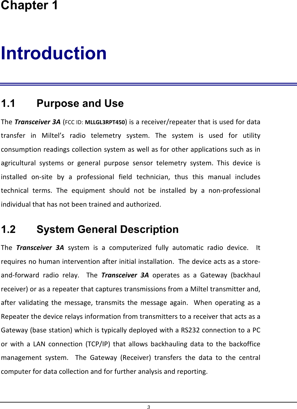 3  Chapter 1 Introduction 1.1    Purpose and Use The Transceiver 3A (FCC ID: MLLGL3RPT450) is a receiver/repeater that is used for data transfer  in  Miltel&rsquo;s  radio  telemetry  system.  The  system  is  used  for  utility consumption readings collection system as well as for other applications such as in agricultural  systems  or  general  purpose  sensor  telemetry  system.  This  device  is installed  on-site  by  a  professional  field  technician,  thus  this  manual  includes technical  terms.  The  equipment  should  not  be  installed  by  a  non-professional individual that has not been trained and authorized.   1.2    System General Description The  Transceiver  3A  system  is  a  computerized  fully  automatic  radio  device.    It requires no human intervention after initial installation.  The device acts as a store-and-forward  radio  relay.    The  Transceiver  3A  operates as  a  Gateway  (backhaul receiver) or as a repeater that captures transmissions from a Miltel transmitter and, after  validating  the  message,  transmits  the  message  again.    When  operating  as  a Repeater the device relays information from transmitters to a receiver that acts as a Gateway (base station) which is typically deployed with a RS232 connection to a PC or  with  a  LAN  connection  (TCP/IP)  that  allows  backhauling  data  to  the  backoffice management  system.    The  Gateway  (Receiver)  transfers  the  data  to  the  central computer for data collection and for further analysis and reporting. 