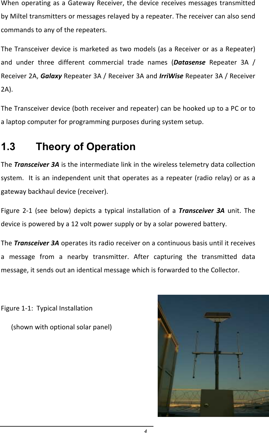 4 When operating  as  a Gateway  Receiver, the device  receives messages transmitted by Miltel transmitters or messages relayed by a repeater. The receiver can also send commands to any of the repeaters.   The Transceiver device is marketed as two models (as a Receiver or as a Repeater) and  under  three  different  commercial  trade  names  (Datasense  Repeater  3A  / Receiver 2A, Galaxy Repeater 3A / Receiver 3A and IrriWise Repeater 3A / Receiver 2A).  The Transceiver device (both receiver and repeater) can be hooked up to a PC or to a laptop computer for programming purposes during system setup.  1.3    Theory of Operation The Transceiver 3A is the intermediate link in the wireless telemetry data collection system.  It is an independent unit that operates as a repeater (radio  relay) or as a gateway backhaul device (receiver).  Figure  2-1  (see  below)  depicts  a  typical  installation  of  a  Transceiver  3A  unit.  The device is powered by a 12 volt power supply or by a solar powered battery. The Transceiver 3A operates its radio receiver on a continuous basis until it receives a  message  from  a  nearby  transmitter.  After  capturing  the  transmitted  data message, it sends out an identical message which is forwarded to the Collector.  Figure 1-1:  Typical Installation       (shown with optional solar panel)      
