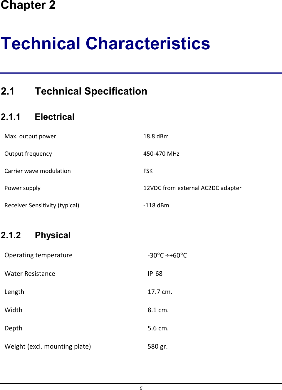 5  Chapter 2 Technical Characteristics 2.1  Technical Specification 2.1.1    Electrical Max. output power   18.8 dBm  Output frequency  450-470 MHz Carrier wave modulation  FSK Power supply   12VDC from external AC2DC adapter Receiver Sensitivity (typical)  -118 dBm 2.1.2  Physical Operating temperature  -30&deg;C &divide;+60&deg;C  Water Resistance  IP-68 Length  17.7 cm. Width  8.1 cm. Depth  5.6 cm. Weight (excl. mounting plate)  580 gr. 