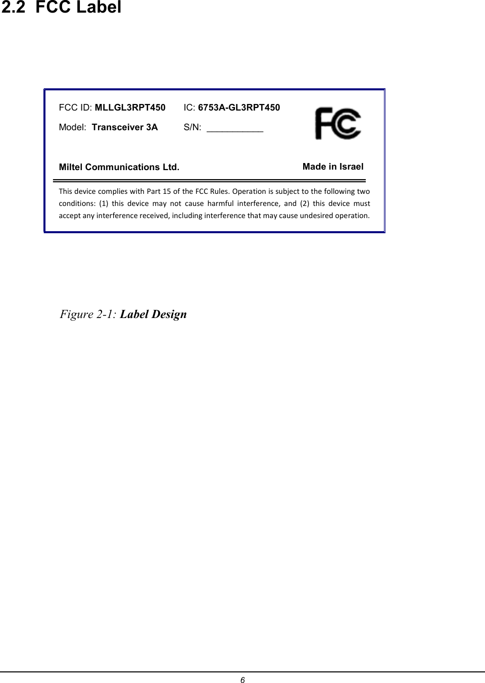 6  2.2  FCC Label    FCC ID: MLLGL3RPT450       IC: 6753A-GL3RPT450      Model:  Transceiver 3A          S/N:  ___________    Miltel Communications Ltd.                              Made in Israel This device complies with Part 15 of the FCC Rules. Operation is subject to the following two conditions:  (1)  this  device  may  not  cause  harmful  interference,  and  (2)  this  device  must accept any interference received, including interference that may cause undesired operation.                     Figure 2-1: Label Design  