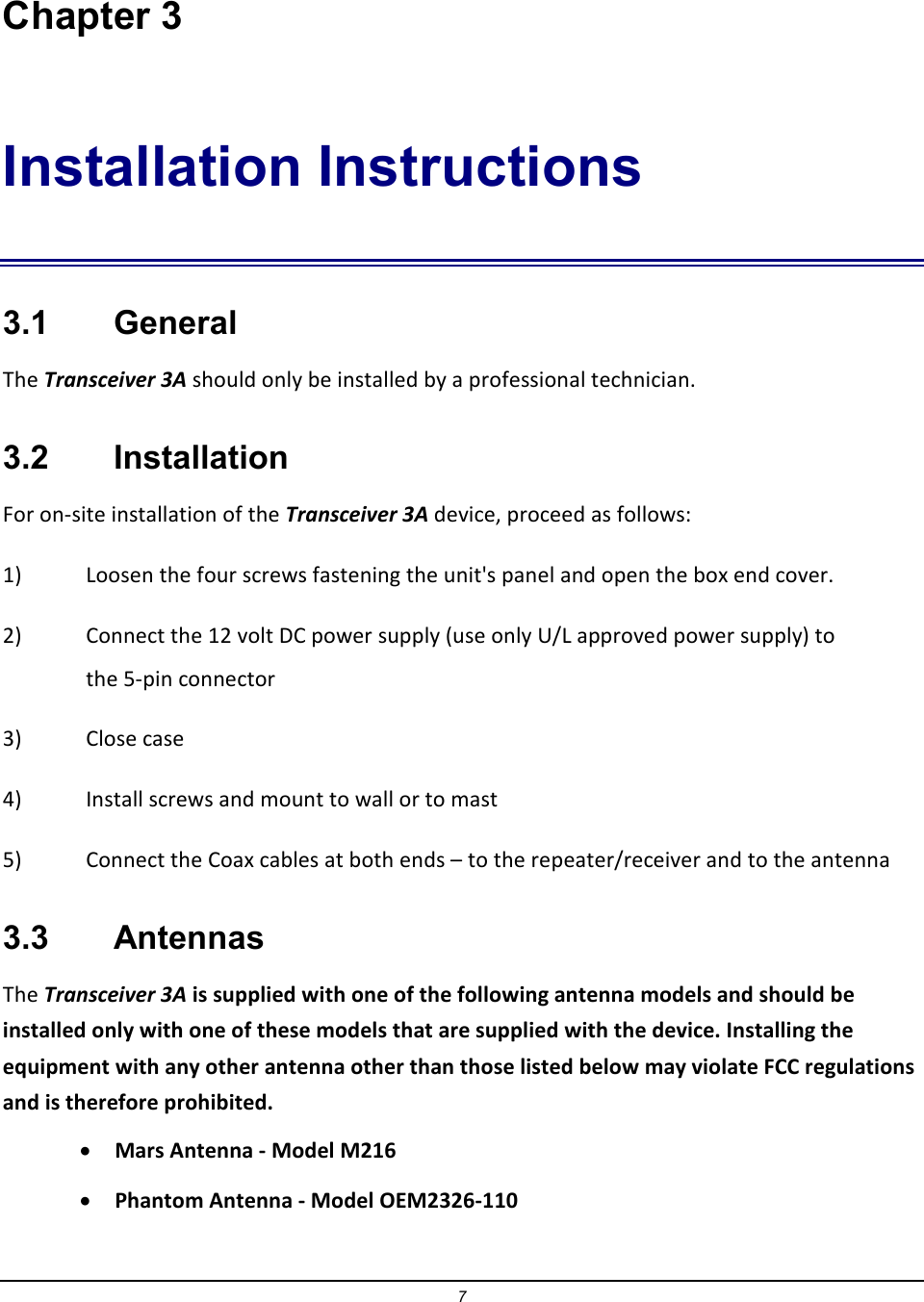 7 Chapter 3 Installation Instructions 3.1    General The Transceiver 3A should only be installed by a professional technician.  3.2    Installation For on-site installation of the Transceiver 3A device, proceed as follows: 1)  Loosen the four screws fastening the unit's panel and open the box end cover. 2)  Connect the 12 volt DC power supply (use only U/L approved power supply) to the 5-pin connector 3)  Close case 4)  Install screws and mount to wall or to mast 5)  Connect the Coax cables at both ends &ndash; to the repeater/receiver and to the antenna 3.3    Antennas The Transceiver 3A is supplied with one of the following antenna models and should be installed only with one of these models that are supplied with the device. Installing the equipment with any other antenna other than those listed below may violate FCC regulations and is therefore prohibited.  &bull; Mars Antenna - Model M216 &bull; Phantom Antenna - Model OEM2326-110 