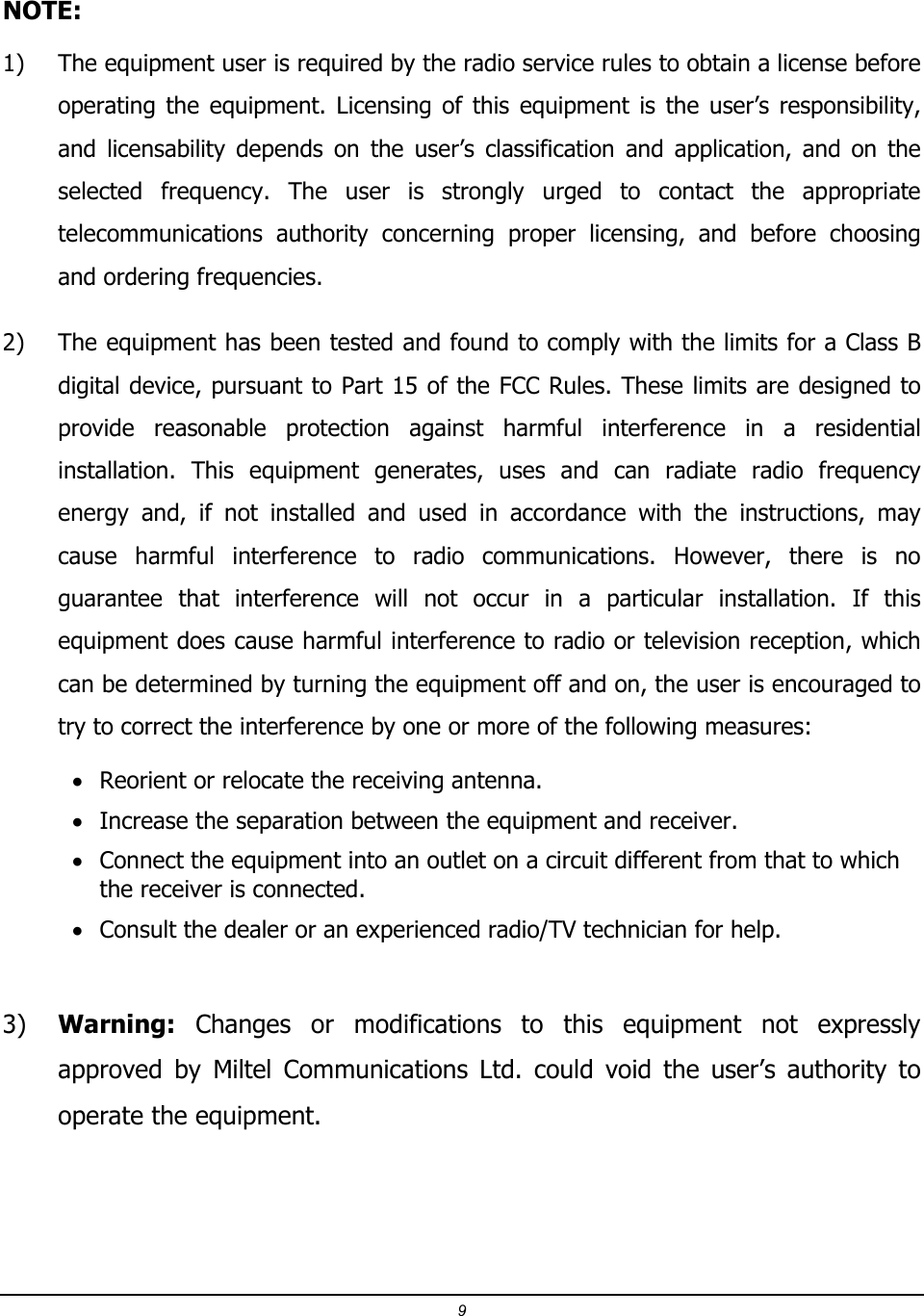 9  NOTE:  1) The equipment user is required by the radio service rules to obtain a license before operating  the  equipment.  Licensing  of  this  equipment  is  the  user&rsquo;s  responsibility, and  licensability  depends  on  the  user&rsquo;s  classification  and  application,  and  on  the selected  frequency.  The  user  is  strongly  urged  to  contact  the  appropriate telecommunications  authority  concerning  proper  licensing,  and  before  choosing and ordering frequencies. 2) The equipment has been tested and found to comply with the limits for a Class B digital device, pursuant to Part 15 of the FCC Rules. These limits are designed to provide  reasonable  protection  against  harmful  interference  in  a  residential installation.  This  equipment  generates,  uses  and  can  radiate  radio  frequency energy  and,  if  not  installed  and  used  in  accordance  with  the  instructions,  may cause  harmful  interference  to  radio  communications.  However,  there  is  no guarantee  that  interference  will  not  occur  in  a  particular  installation.  If  this equipment does cause harmful interference to radio or television reception, which can be determined by turning the equipment off and on, the user is encouraged to try to correct the interference by one or more of the following measures: &bull; Reorient or relocate the receiving antenna. &bull; Increase the separation between the equipment and receiver. &bull; Connect the equipment into an outlet on a circuit different from that to which the receiver is connected. &bull; Consult the dealer or an experienced radio/TV technician for help.  3) Warning:  Changes  or  modifications  to  this  equipment  not  expressly approved  by  Miltel  Communications  Ltd.  could  void  the  user&rsquo;s  authority  to operate the equipment.  