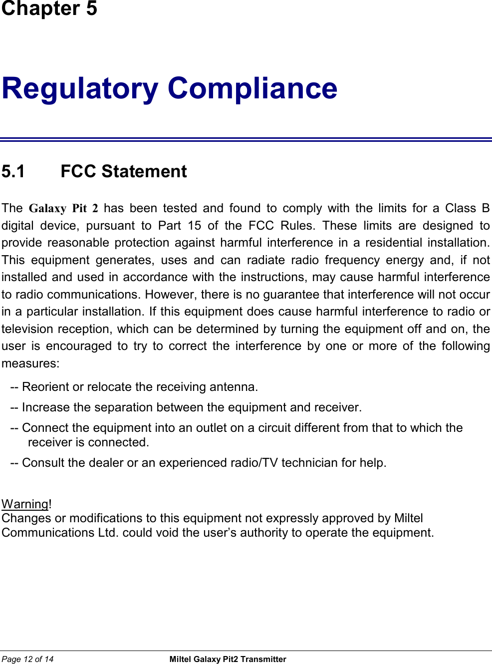 Page 12 of 14                                                 Miltel Galaxy Pit2 Transmitter                                                        Chapter 5 Regulatory Compliance  5.1    FCC Statement  The  Galaxy Pit 2 has been tested and found to comply with the limits for a Class B digital device, pursuant to Part 15 of the FCC Rules. These limits are designed to provide reasonable protection against harmful interference in a residential installation. This equipment generates, uses and can radiate radio frequency energy and, if not installed and used in accordance with the instructions, may cause harmful interference to radio communications. However, there is no guarantee that interference will not occur in a particular installation. If this equipment does cause harmful interference to radio or television reception, which can be determined by turning the equipment off and on, the user is encouraged to try to correct the interference by one or more of the following measures: -- Reorient or relocate the receiving antenna. -- Increase the separation between the equipment and receiver. -- Connect the equipment into an outlet on a circuit different from that to which the receiver is connected. -- Consult the dealer or an experienced radio/TV technician for help.  Warning! Changes or modifications to this equipment not expressly approved by Miltel Communications Ltd. could void the user&rsquo;s authority to operate the equipment.   